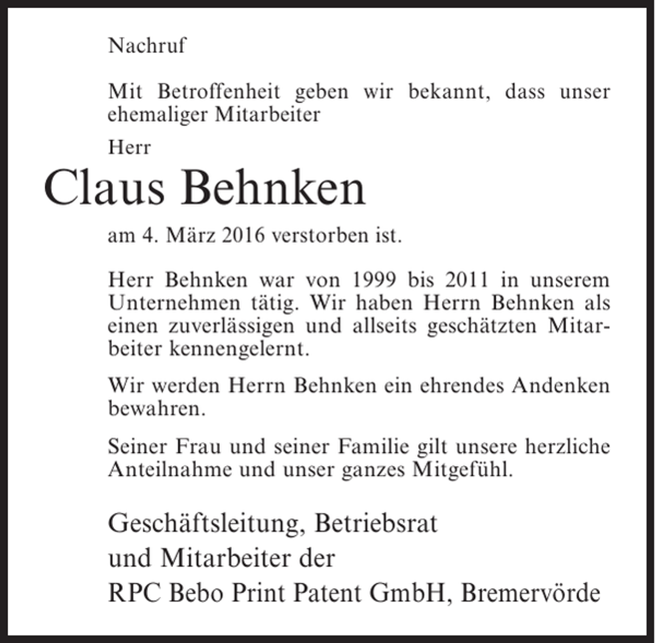 <p>Nachruf<br />Mit Betroffenheit geben wir bekannt, dass unser<br />ehemaliger Mitarbeiter<br />Herr</p><p>Claus Behnken<br />am 4. März 2016 verstorben ist.<br />Herr Behnken war von 1999 bis 2011 in unserem<br />Unternehmen tätig. Wir haben Herrn Behnken als<br />einen zuverlässigen und allseits geschätzten Mitarbeiter kennengelernt.<br />Wir werden Herrn Behnken ein ehrendes Andenken<br />bewahren.<br />Seiner Frau und seiner Familie gilt unsere herzliche<br />Anteilnahme und unser ganzes Mitgefühl.</p><p>Geschäftsleitung, Betriebsrat<br />und Mitarbeiter der<br />RPC Bebo Print Patent GmbH, Bremervörde</p>