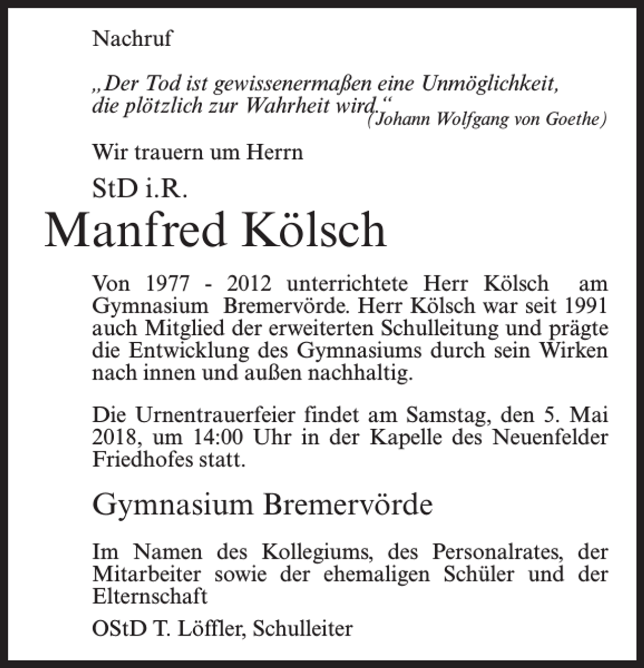 <p>Nachruf<br />„Der Tod ist gewissenermaßen eine Unmöglichkeit,<br />die plötzlich zur Wahrheit wird.“</p><p>(Johann Wolfgang von Goethe)</p><p>Wir trauern um Herrn</p><p>StD i.R.</p><p>Manfred Kölsch<br />Von 1977 - 2012 unterrichtete Herr Kölsch am<br />Gymnasium Bremervörde. Herr Kölsch war seit 1991<br />auch Mitglied der erweiterten Schulleitung und prägte<br />die Entwicklung des Gymnasiums durch sein Wirken<br />nach innen und außen nachhaltig.<br />Die Urnentrauerfeier findet am Samstag, den 5. Mai<br />2018, um 14:00 Uhr in der Kapelle des Neuenfelder<br />Friedhofes statt.</p><p>Gymnasium Bremervörde<br />Im Namen des Kollegiums, des Personalrates, der<br />Mitarbeiter sowie der ehemaligen Schüler und der<br />Elternschaft<br />OStD T. Löffler, Schulleiter</p>