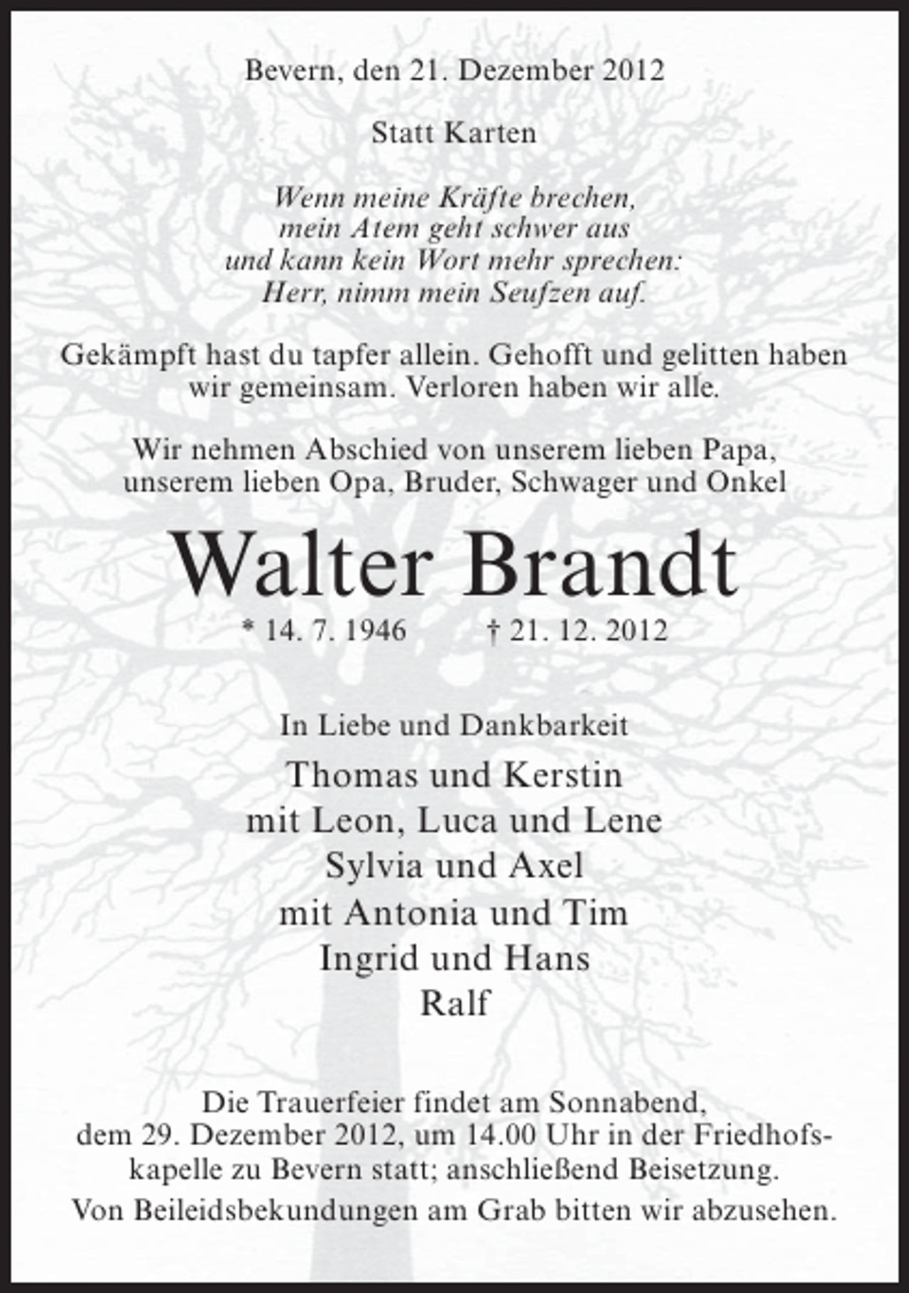 <p>Bevern, den 21. Dezember 2012<br />Statt Karten<br />Wenn meine Kräfte brechen,<br />mein Atem geht schwer aus<br />und kann kein Wort mehr sprechen:<br />Herr, nimm mein Seufzen auf.<br />Gekämpft hast du tapfer allein. Gehofft und gelitten haben<br />wir gemeinsam. Verloren haben wir alle.<br />Wir nehmen Abschied von unserem lieben Papa,<br />unserem lieben Opa, Bruder, Schwager und Onkel</p><p>Walter Brandt<br />* 14. 7. 1946</p><p>† 21. 12. 2012</p><p>In Liebe und Dankbarkeit</p><p>Thomas und Kerstin<br />mit Leon, Luca und Lene<br />Sylvia und Axel<br />mit Antonia und Tim<br />Ingrid und Hans<br />Ralf<br />Die Trauerfeier findet am Sonnabend,<br />dem 29. Dezember 2012, um 14.00 Uhr in der Friedhofskapelle zu Bevern statt; anschließend Beisetzung.<br />Von Beileidsbekundungen am Grab bitten wir abzusehen.</p>