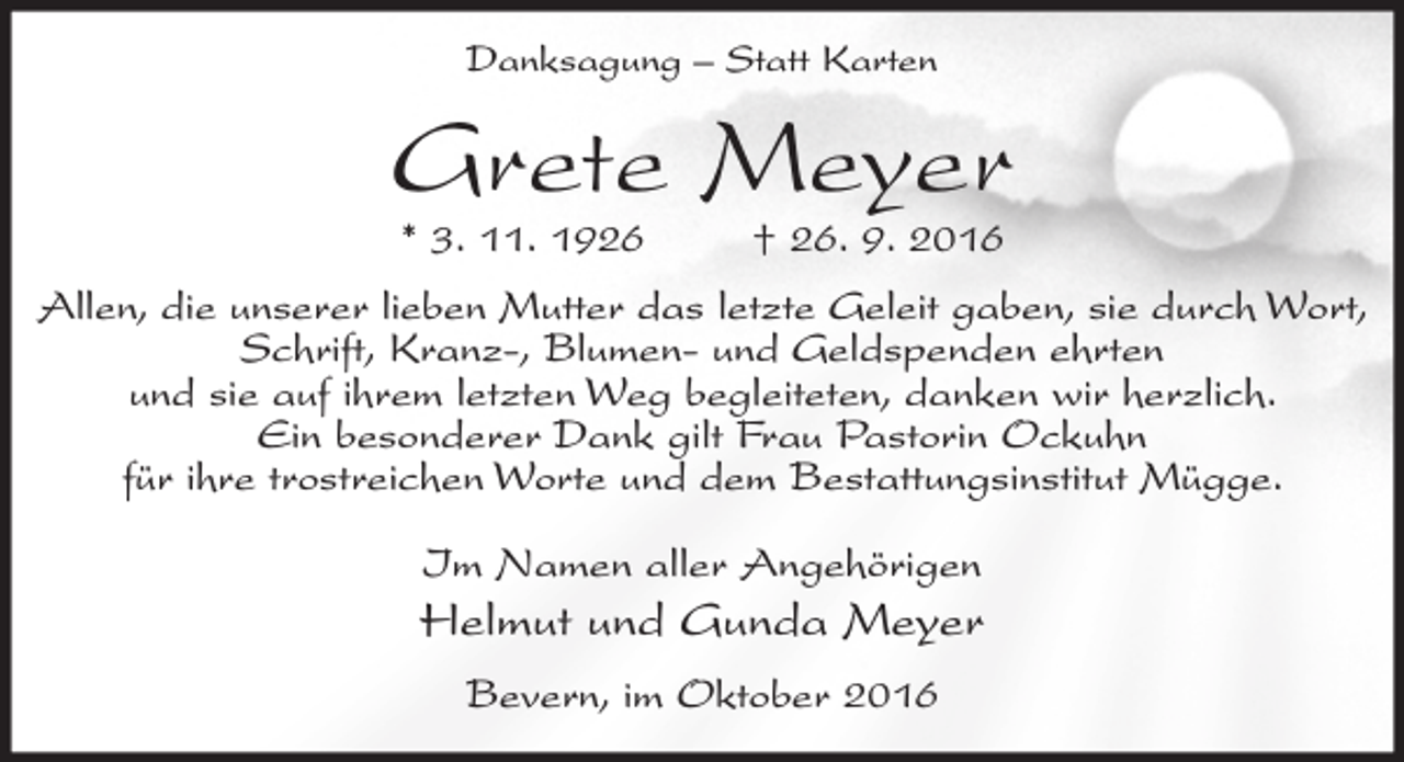 <p>Danksagung – Statt Karten</p><p>Grete Meyer<br />* 3. 11. 1926</p><p>† 26. 9. 2016</p><p>Allen, die unserer lieben Mutter das letzte Geleit gaben, sie durch Wort,<br />Schrift, Kranz-, Blumen- und Geldspenden ehrten<br />und sie auf ihrem letzten Weg begleiteten, danken wir herzlich.<br />Ein besonderer Dank gilt Frau Pastorin Ockuhn<br />für ihre trostreichen Worte und dem Bestattungsinstitut Mügge.<br />Im Namen aller Angehörigen</p><p>Helmut und Gunda Meyer<br />Bevern, im Oktober 2016</p>