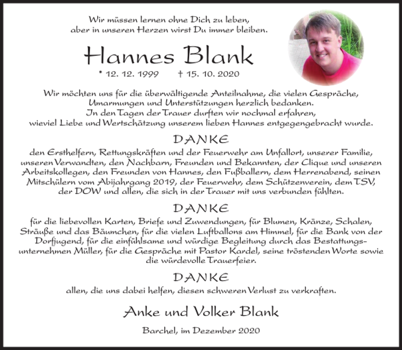 <p>Wir müssen lernen ohne Dich zu leben,<br />aber in unseren Herzen wirst Du immer bleiben.</p><p>Hannes Blank<br />* 12. 12. 1999</p><p>† 15. 10. 2020</p><p>Wir möchten uns für die überwältigende Anteilnahme, die vielen Gespräche,<br />Umarmungen und Unterstützungen herzlich bedanken.<br />In den Tagen der Trauer durften wir nochmal erfahren,<br />wieviel Liebe und Wertschätzung unserem lieben Hannes entgegengebracht wurde.</p><p>D ANK E</p><p>den Ersthelfern, Rettungskräften und der Feuerwehr am Unfallort, unserer Familie,<br />unseren Verwandten, den Nachbarn, Freunden und Bekannten, der Clique und unseren<br />Arbeitskollegen, den Freunden von Hannes, den Fußballern, dem Herrenabend, seinen<br />Mitschülern vom Abijahrgang 2019, der Feuerwehr, dem Schützenverein, dem TSV,<br />der DOW und allen, die sich in der Trauer mit uns verbunden fühlten.</p><p>D ANK E</p><p>für die liebevollen Karten, Briefe und Zuwendungen, für Blumen, Kränze, Schalen,<br />Sträuße und das Bäumchen, für die vielen Luftballons am Himmel, für die Bank von der<br />Dorfjugend, für die einfühlsame und würdige Begleitung durch das Bestattungsunternehmen Müller, für die Gespräche mit Pastor Kardel, seine tröstenden Worte sowie<br />die würdevolle Trauerfeier.</p><p>D ANK E</p><p>allen, die uns dabei helfen, diesen schweren Verlust zu verkraften.</p><p>Anke und Volker Blank<br />Barchel, im Dezember 2020</p>
