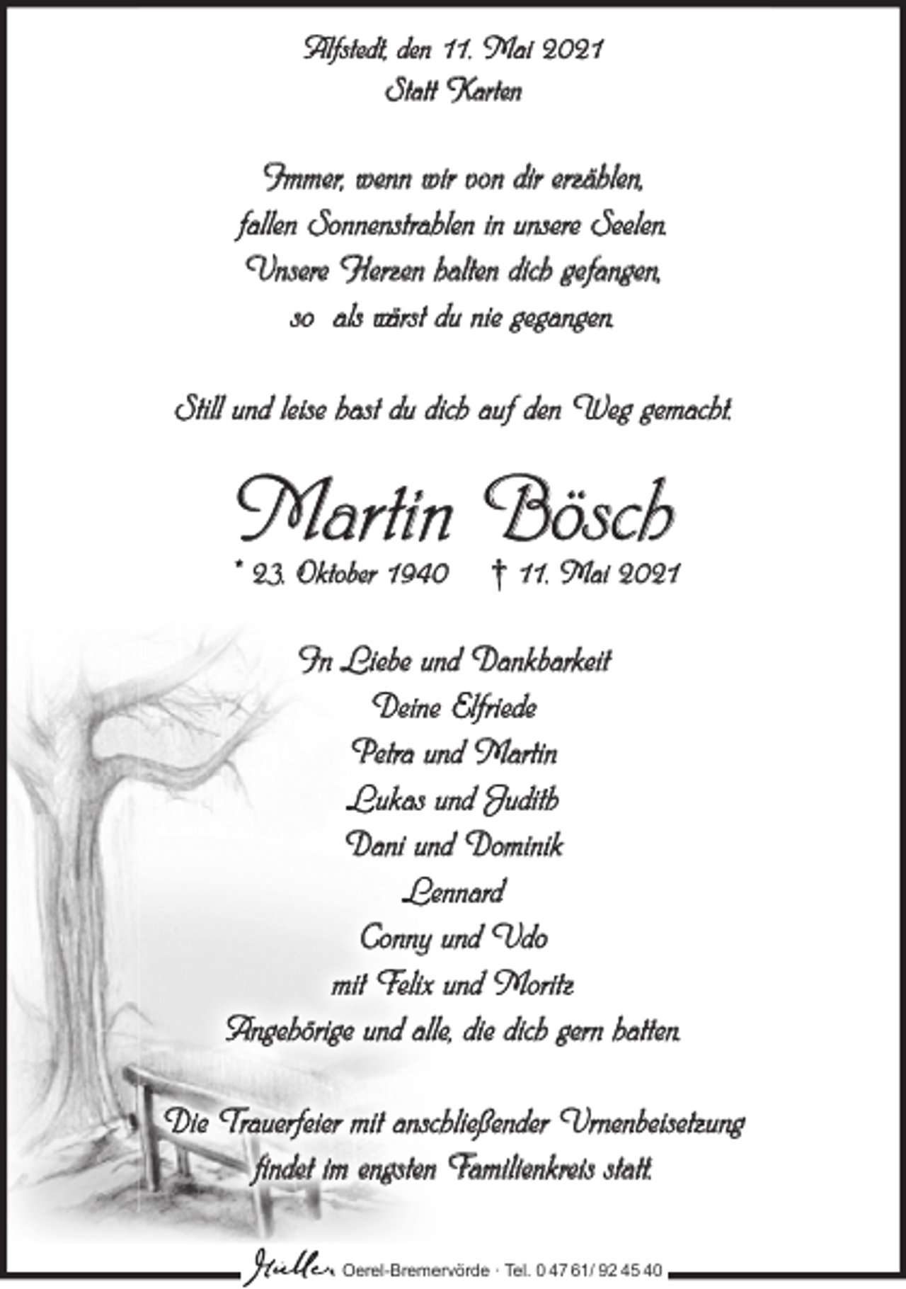 <p>Alfstedt, den 11. Mai 2021<br />Statt Karten</p><p>Immer, wenn wir von dir erzählen,<br />fallen Sonnenstrahlen in unsere Seelen.<br />Unsere Herzen halten dich gefangen,<br />so als wärst du nie gegangen.<br />Still und leise hast du dich auf den Weg gemacht.</p><p>Martin Bösch</p><p>* 23. Oktober 1940</p><p>† 11. Mai 2021</p><p>In Liebe und Dankbarkeit<br />Deine Elfriede<br />Petra und Martin<br />Lukas und Judith<br />Dani und Dominik<br />Lennard<br />Conny und Udo<br />mit Felix und Moritz<br />Angehörige und alle, die dich gern hatten.<br />Die Trauerfeier mit anschließender Urnenbeisetzung<br />findet im engsten Familienkreis statt.<br />Oerel-Bremervörde ∙ Tel. 0 47 61/ 92 45 40</p>