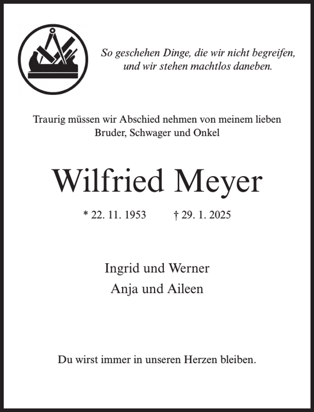 <p>So geschehen Dinge, die wir nicht begreifen,<br />und wir stehen machtlos daneben.</p><p>Traurig müssen wir Abschied nehmen von meinem lieben<br />Bruder, Schwager und Onkel</p><p>Wilfried Meyer<br />* 22. 11. 1953 † 29. 1. 2025</p><p>Ingrid und Werner<br />Anja und Aileen</p><p>Du wirst immer in unseren Herzen bleiben.</p>