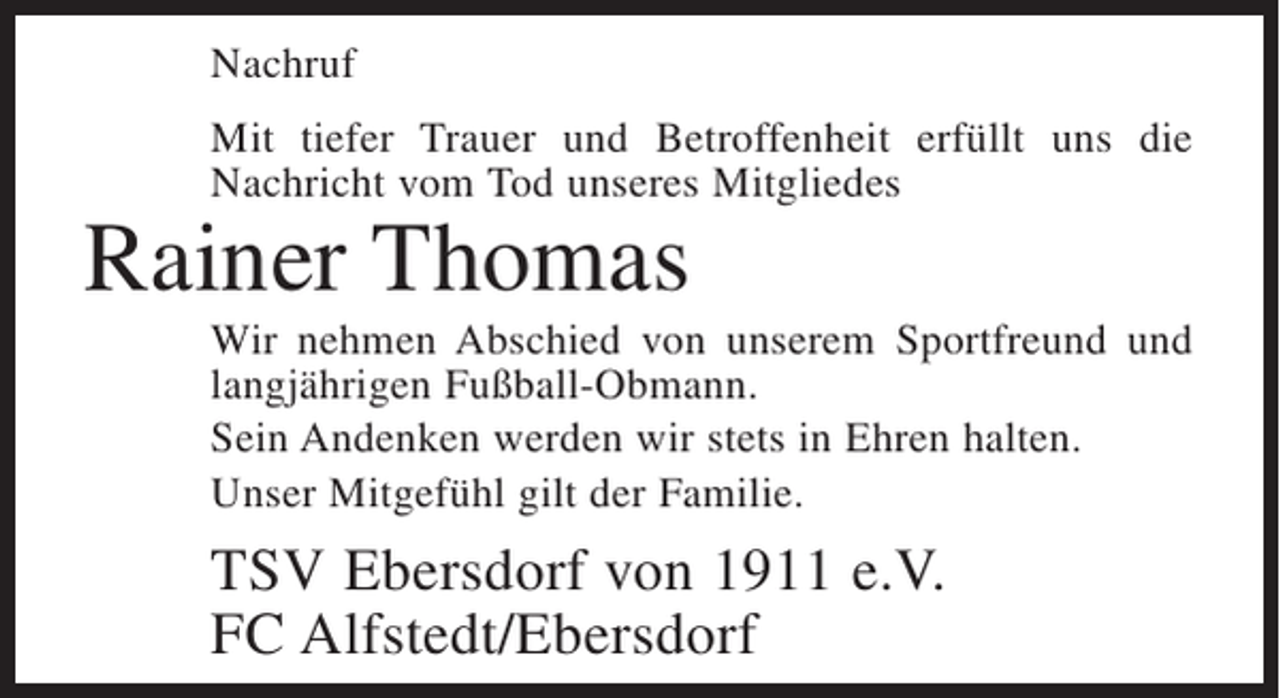 <p>Nachruf<br />Mit tiefer Trauer und Betroffenheit erfüllt uns die<br />Nachricht vom Tod unseres Mitgliedes</p><p>Rainer Thomas</p><p>Wir nehmen Abschied von unserem Sportfreund und<br />langjährigen Fußball-Obmann.<br />Sein Andenken werden wir stets in Ehren halten.<br />Unser Mitgefühl gilt der Familie.</p><p>TSV Ebersdorf von 1911 e.V.<br />FC Alfstedt/Ebersdorf</p>