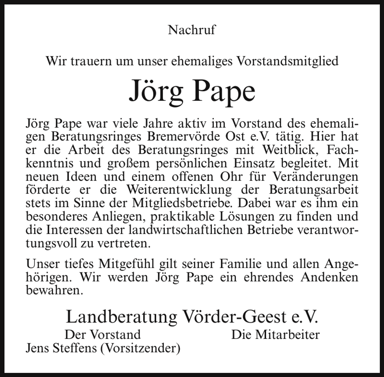 <p>Nachruf<br />Wir trauern um unser ehemaliges Vorstandsmitglied</p><p>Jörg Pape<br />Jörg Pape war viele Jahre aktiv im Vorstand des ehemaligen Beratungsringes Bremervörde Ost e.V. tätig. Hier hat<br />er die Arbeit des Beratungsringes mit Weitblick, Fachkenntnis und großem persönlichen Einsatz begleitet. Mit<br />neuen Ideen und einem offenen Ohr für Veränderungen<br />förderte er die Weiterentwicklung der Beratungsarbeit<br />stets im Sinne der Mitgliedsbetriebe. Dabei war es ihm ein<br />besonderes Anliegen, praktikable Lösungen zu finden und<br />die Interessen der landwirtschaftlichen Betriebe verantwortungsvoll zu vertreten.<br />Unser tiefes Mitgefühl gilt seiner Familie und allen Angehörigen. Wir werden Jörg Pape ein ehrendes Andenken<br />bewahren.</p><p>Landberatung Vörder-Geest e.V.</p><p>Der Vorstand<br />Jens Steffens (Vorsitzender)</p><p>Die Mitarbeiter</p>