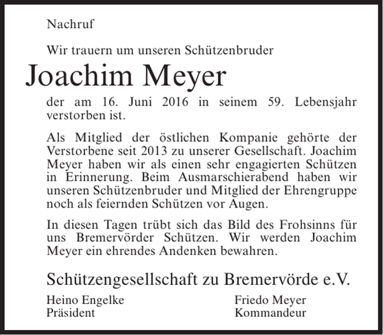 <p>Nachruf<br />Wir trauern um unseren Schützenbruder</p><p>Joachim Meyer</p><p>der am 16. Juni 2016 in seinem 59. Lebensjahr<br />v<br />­ erstorben ist.<br />Als Mitglied der östlichen Kompanie gehörte der<br />Verstorbene seit 2013 zu unserer Gesellschaft. Joachim<br />Meyer haben wir als einen sehr engagierten Schützen<br />in Erinnerung. Beim Ausmarschierabend haben wir<br />unseren Schützenbruder und Mitglied der ­ hrengruppe<br />E<br />noch als feiernden Schützen vor Augen.<br />In diesen Tagen trübt sich das Bild des Frohsinns für<br />uns Bremervörder Schützen. Wir werden Joachim<br />Meyer ein ehrendes Andenken bewahren.</p><p>Schützengesellschaft zu Bremervörde e.V.<br />Heino Engelke<br />Präsident</p><p>Friedo Meyer<br />Kommandeur</p>