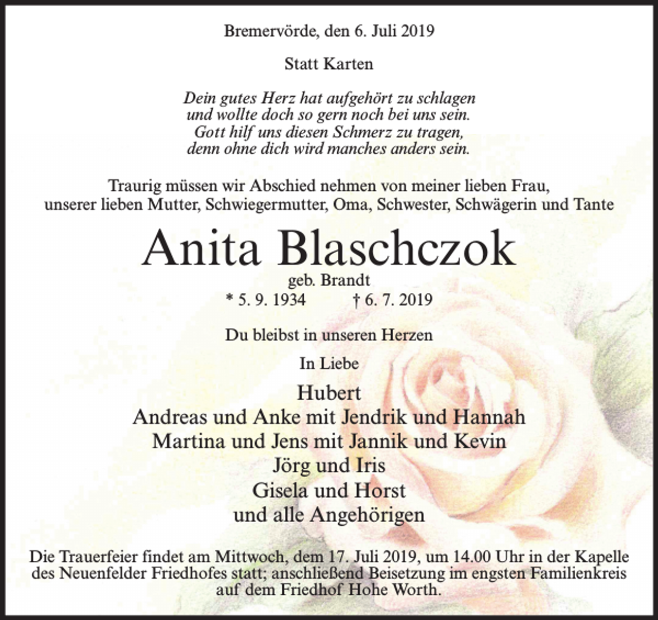 <p>Bremervörde, den 6. Juli 2019<br />Statt Karten<br />Dein gutes Herz hat aufgehört zu schlagen<br />und wollte doch so gern noch bei uns sein.<br />Gott hilf uns diesen Schmerz zu tragen,<br />denn ohne dich wird manches anders sein.<br />Traurig müssen wir Abschied nehmen von meiner lieben Frau,<br />unserer lieben Mutter, Schwiegermutter, Oma, Schwester, Schwägerin und Tante</p><p>Anita Blaschczok<br />geb. Brandt<br />* 5. 9. 1934<br />† 6. 7. 2019</p><p>Du bleibst in unseren Herzen<br />In Liebe</p><p>Hubert<br />Andreas und Anke mit Jendrik und Hannah<br />Martina und Jens mit Jannik und Kevin<br />Jörg und Iris<br />Gisela und Horst<br />und alle Angehörigen<br />Die Trauerfeier findet am Mittwoch, dem 17. Juli 2019, um 14.00 Uhr in der Kapelle<br />des Neuenfelder Friedhofes statt; anschließend Beisetzung im engsten Familienkreis<br />auf dem Friedhof Hohe Worth.</p>