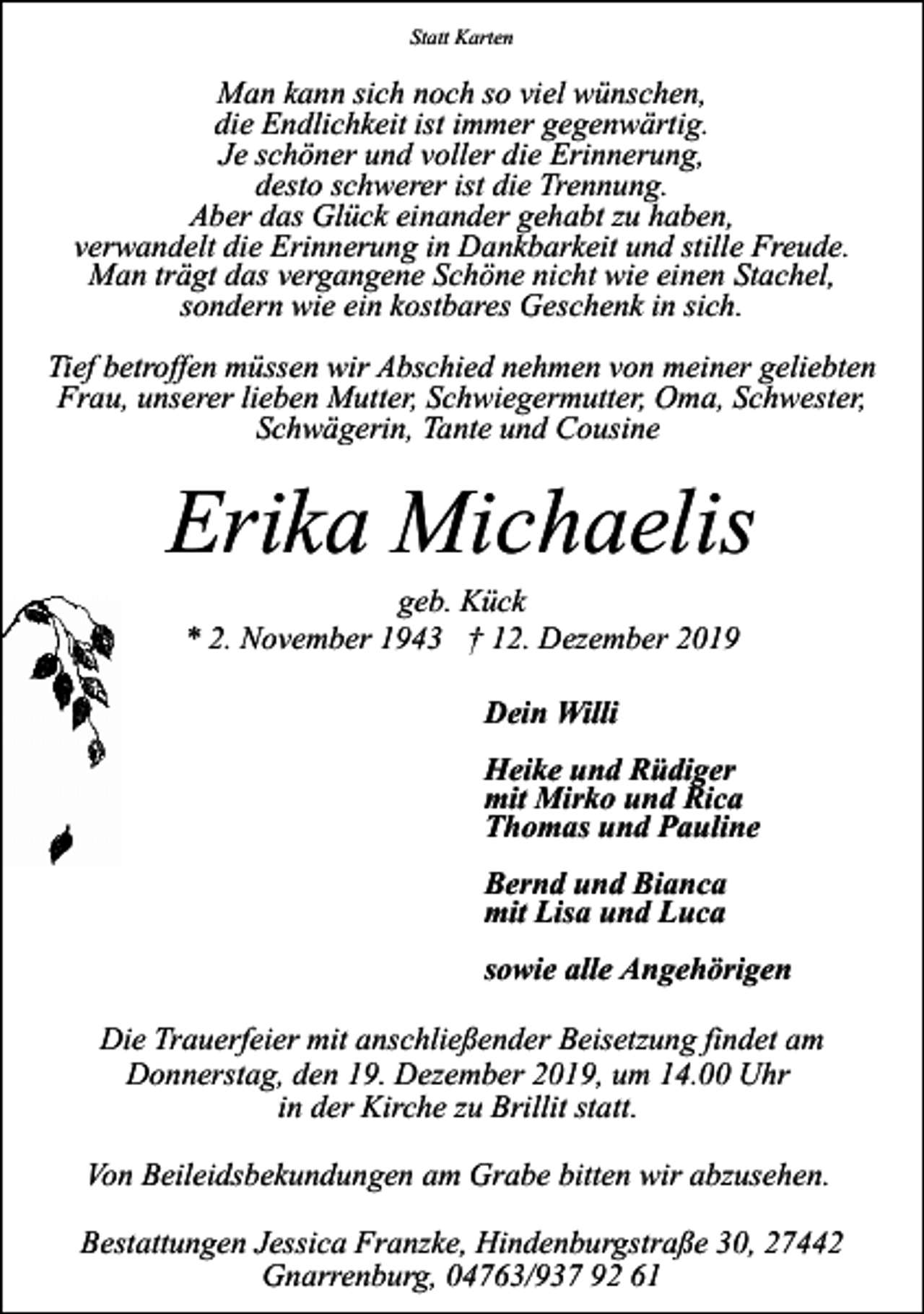 <p>Statt Karten</p><p>Man kann sich noch so viel wünschen,<br />die Endlichkeit ist immer gegenwärtig.<br />Je schöner und voller die Erinnerung,<br />desto schwerer ist die Trennung.<br />Aber das Glück einander gehabt zu haben,<br />verwandelt die Erinnerung in Dankbarkeit und stille Freude.<br />Man trägt das vergangene Schöne nicht wie einen Stachel,<br />sondern wie ein kostbares Geschenk in sich.<br />Tief betroffen müssen wir Abschied nehmen von meiner geliebten<br />Frau, unserer lieben Mutter, Schwiegermutter, Oma, Schwester,<br />Schwägerin, Tante und Cousine</p><p>Erika Michaelis<br />geb. Kück<br />* 2. November 1943 † 12. Dezember 2019<br />Dein Willi<br />Heike und Rüdiger<br />mit Mirko und Rica<br />Thomas und Pauline<br />Bernd und Bianca<br />mit Lisa und Luca<br />sowie alle Angehörigen<br />Die Trauerfeier mit anschließender Beisetzung findet am<br />Donnerstag, den 19. Dezember 2019, um 14.00 Uhr<br />in der Kirche zu Brillit statt.<br />Von Beileidsbekundungen am Grabe bitten wir abzusehen.<br />Bestattungen Jessica Franzke, Hindenburgstraße 30, 27442<br />Gnarrenburg, 04763/937 92 61</p>