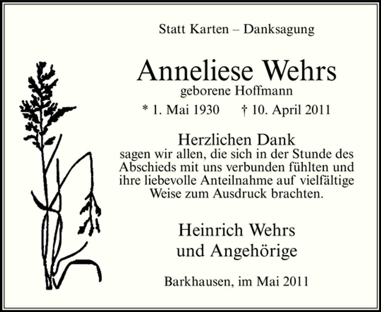 <p>Statt Karten – Danksagung</p><p>Anneliese Wehrs geborene Hoffmann<br />* 1. Mai 1930 † 10. April 2011</p><p>Herzlichen Dank<br />sagen wir allen, die sich in der Stunde des Abschieds mit uns verbunden fühlten und ihre liebevolle Anteilnahme auf vielfältige Weise zum Ausdruck brachten.</p><p>Heinrich Wehrs und Angehörige<br />Barkhausen, im Mai 2011</p>
