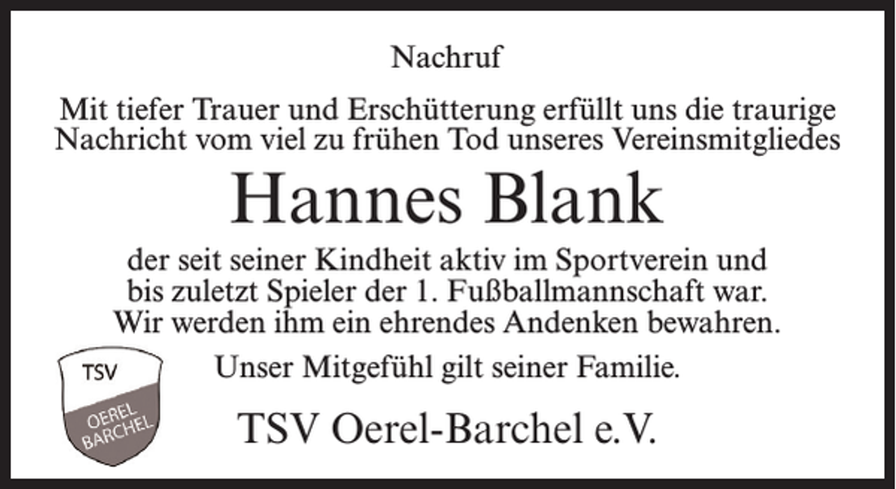 <p>Nachruf<br />Mit tiefer Trauer und Erschütterung erfüllt uns die traurige<br />Nachricht vom viel zu frühen Tod unseres Vereinsmitgliedes</p><p>Hannes Blank</p><p>der seit seiner Kindheit aktiv im Sportverein und<br />bis zuletzt Spieler der 1. Fußballmannschaft war.<br />Wir werden ihm ein ehrendes Andenken bewahren.<br />Unser Mitgefühl gilt seiner Familie.</p><p>TSV Oerel-Barchel e.V.</p>