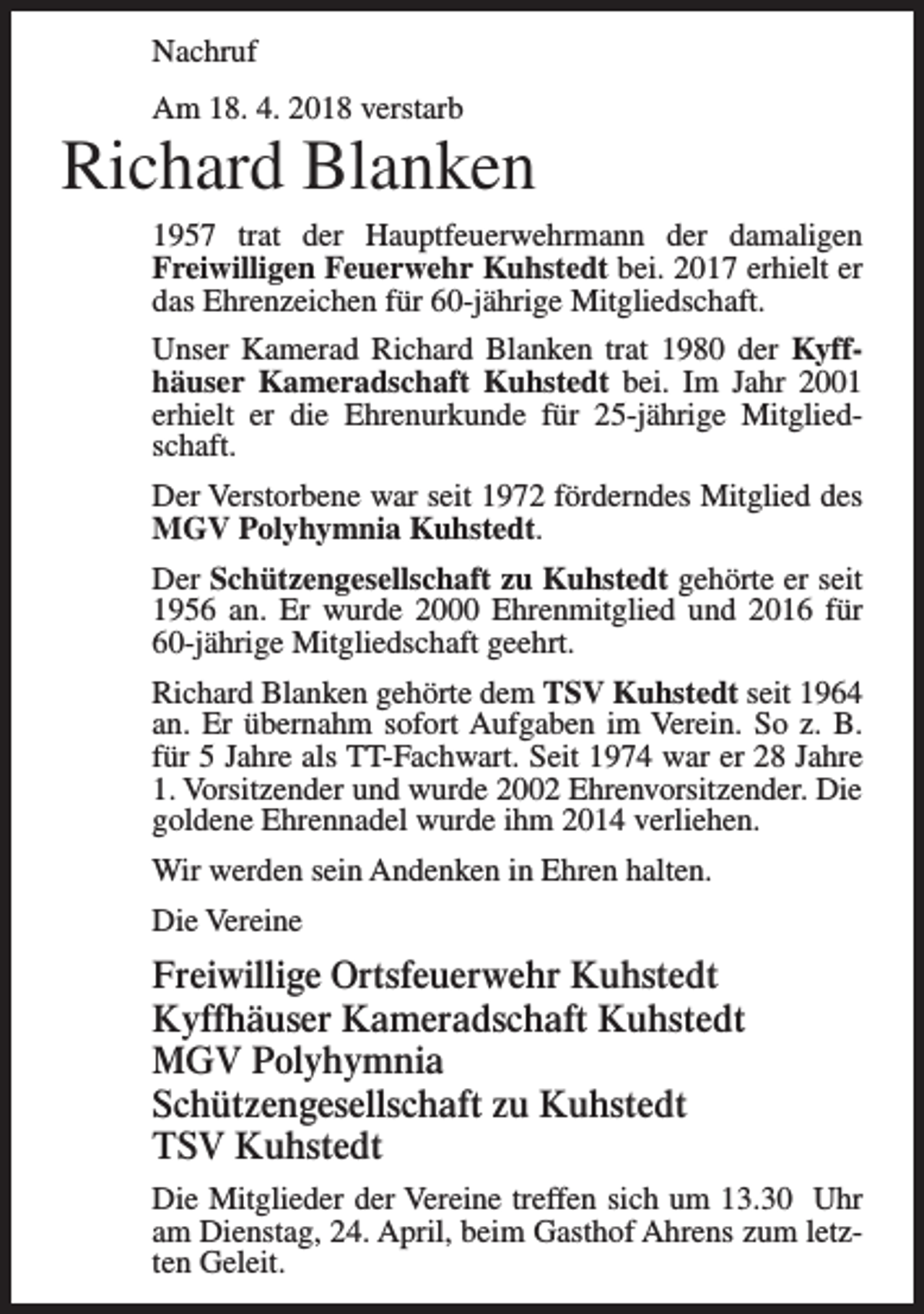 <p>Nachruf<br />Am 18. 4. 2018 verstarb</p><p>Richard Blanken<br />1957 trat der Hauptfeuerwehrmann der damaligen<br />Freiwilligen Feuerwehr Kuhstedt bei. 2017 erhielt er<br />das Ehrenzeichen für 60-jährige Mitgliedschaft.<br />Unser Kamerad Richard Blanken trat 1980 der Kyffhäuser Kameradschaft Kuhstedt bei. Im Jahr 2001<br />erhielt er die Ehrenurkunde für 25-jährige Mitgliedschaft.<br />Der Verstorbene war seit 1972 förderndes Mitglied des<br />MGV Polyhymnia Kuhstedt.<br />Der Schützengesellschaft zu Kuhstedt gehörte er seit<br />1956 an. Er wurde 2000 Ehrenmitglied und 2016 für<br />60-jährige Mitgliedschaft geehrt.<br />Richard Blanken gehörte dem TSV Kuhstedt seit 1964<br />an. Er übernahm sofort Aufgaben im Verein. So z. B.<br />für 5 Jahre als TT-Fachwart. Seit 1974 war er 28 Jahre<br />1. Vorsitzender und wurde 2002 Ehrenvorsitzender. Die<br />goldene Ehrennadel wurde ihm 2014 verliehen.<br />Wir werden sein Andenken in Ehren halten.<br />Die Vereine</p><p>Freiwillige Ortsfeuerwehr Kuhstedt<br />Kyffhäuser Kameradschaft Kuhstedt<br />MGV Polyhymnia<br />Schützengesellschaft zu Kuhstedt<br />TSV Kuhstedt<br />Die Mitglieder der Vereine treffen sich um 13.30 Uhr<br />am Dienstag, 24. April, beim Gasthof Ahrens zum letzten Geleit.</p>