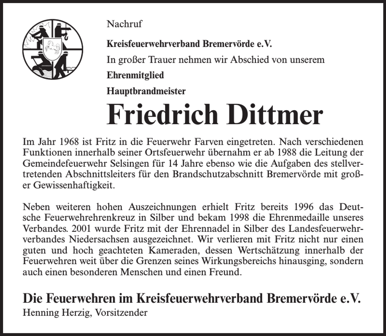 <p>Nachruf<br />Kreisfeuerwehrverband Bremervörde e.V.<br />In großer Trauer nehmen wir Abschied von unserem<br />Ehrenmitglied<br />Hauptbrandmeister</p><p>Friedrich Dittmer<br />Im Jahr 1968 ist Fritz in die Feuerwehr Farven eingetreten. Nach verschiedenen<br />Funktionen innerhalb seiner Ortsfeuerwehr übernahm er ab 1988 die Leitung der<br />Gemeindefeuerwehr Selsingen für 14 Jahre ebenso wie die Aufgaben des stellvertretenden Abschnittsleiters für den Brandschutzabschnitt Bremervörde mit großer Gewissenhaftigkeit.<br />Neben weiteren hohen Auszeichnungen erhielt Fritz bereits 1996 das Deutsche Feuerwehrehrenkreuz in Silber und bekam 1998 die Ehrenmedaille unseres<br />Verbandes. 2001 wurde Fritz mit der Ehrennadel in Silber des Landesfeuerwehrverbandes Niedersachsen ausgezeichnet. Wir verlieren mit Fritz nicht nur einen<br />guten und hoch geachteten Kameraden, dessen Wertschätzung innerhalb der<br />Feuerwehren weit über die Grenzen seines Wirkungsbereichs hinausging, sondern<br />auch einen besonderen Menschen und einen Freund.</p><p>Die Feuerwehren im Kreisfeuerwehrverband Bremervörde e.V.<br />Henning Herzig, Vorsitzender</p>