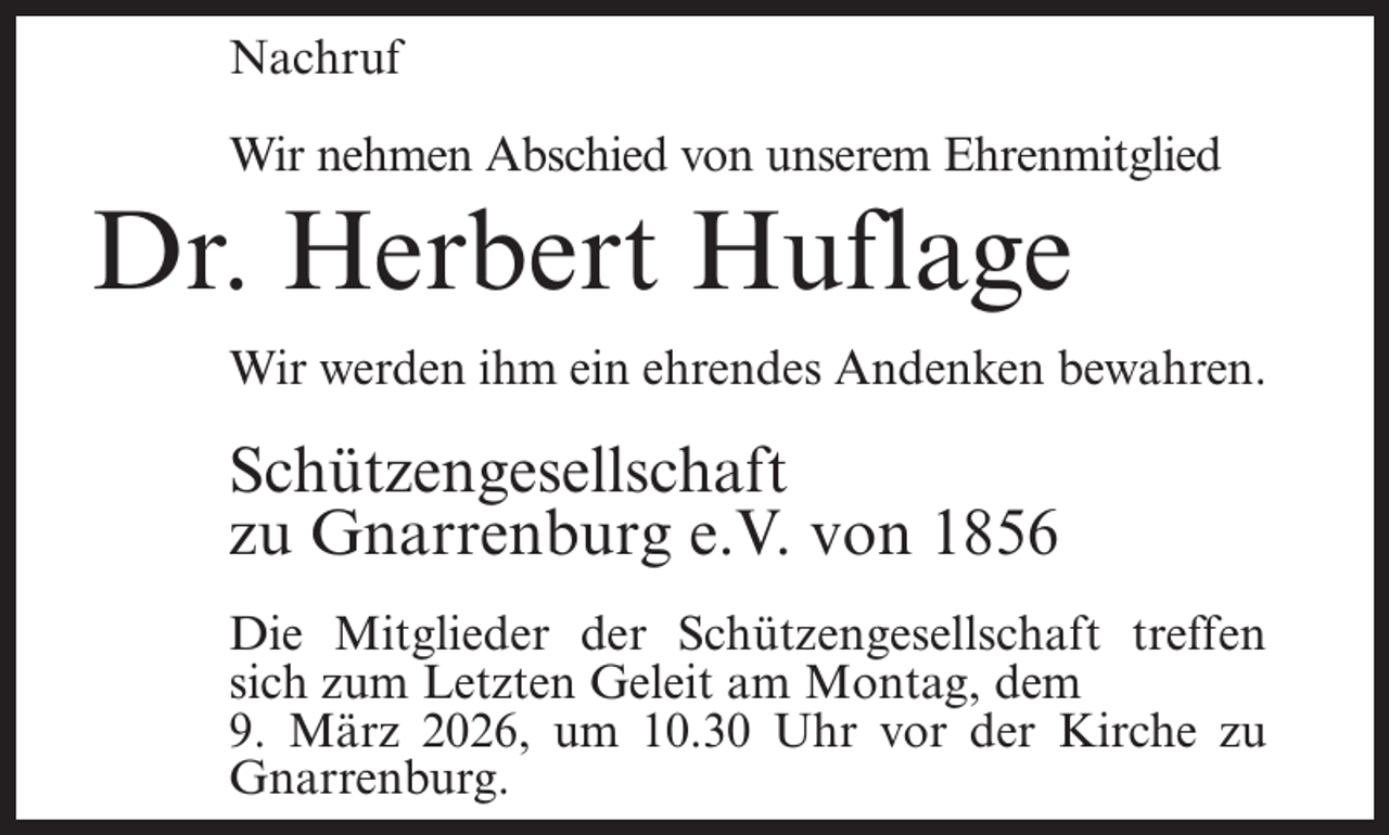 <p>Nachruf<br />Wir nehmen Abschied von unserem Ehrenmitglied</p><p>Dr. Herbert Huflage<br />Wir werden ihm ein ehrendes Andenken bewahren.</p><p>Schützengesellschaft<br />zu Gnarrenburg e.V. von 1856<br />Die Mitglieder der Schützengesellschaft treffen<br />sich zum Letzten Geleit am Montag, dem<br />9. März 2026, um 10.30 Uhr vor der Kirche zu<br />Gnarrenburg.</p>