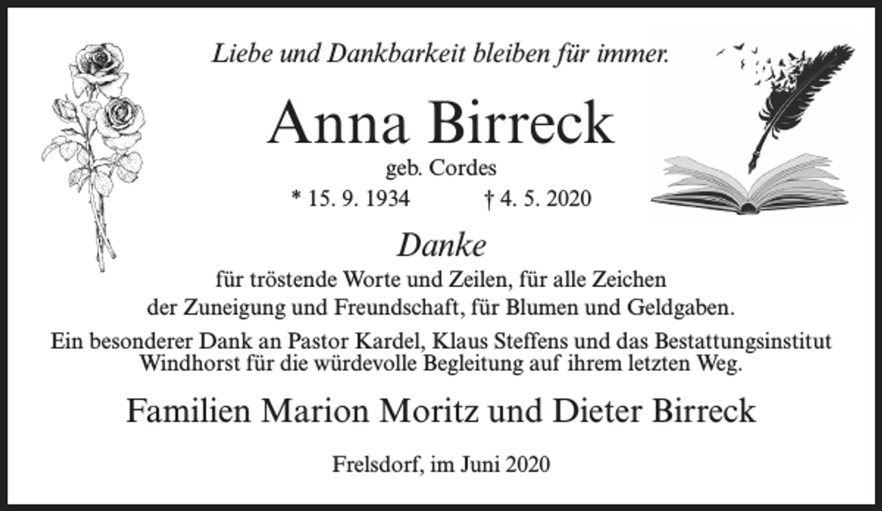 <p>Liebe und Dankbarkeit bleiben für immer.</p><p>Anna Birreck<br />geb. Cordes<br />* 15. 9. 1934<br />† 4. 5. 2020</p><p>Danke<br />für tröstende Worte und Zeilen, für alle Zeichen<br />der Zuneigung und Freundschaft, für Blumen und Geldgaben.<br />Ein besonderer Dank an Pastor Kardel, Klaus Steffens und das Bestattungsinstitut<br />Windhorst für die würdevolle Begleitung auf ihrem letzten Weg.</p><p>Familien Marion Moritz und Dieter Birreck<br />Frelsdorf, im Juni 2020</p>