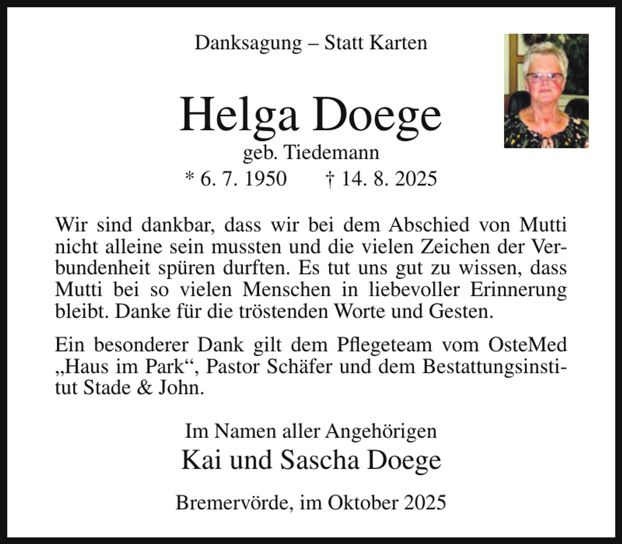 <p>Danksagung – Statt Karten</p><p>Helga Doege<br />geb. Tiedemann<br />* 6. 7. 1950<br />† 14. 8. 2025</p><p>Wir sind dankbar, dass wir bei dem Abschied von Mutti<br />nicht alleine sein mussten und die vielen Zeichen der Verbundenheit spüren durften. Es tut uns gut zu wissen, dass<br />Mutti bei so vielen Menschen in liebevoller Erinnerung<br />bleibt. Danke für die tröstenden Worte und Gesten.<br />Ein besonderer Dank gilt dem Pflegeteam vom OsteMed<br />„Haus im Park“, Pastor Schäfer und dem Bestattungsinstitut Stade &amp; John.<br />Im Namen aller Angehörigen</p><p>Kai und Sascha Doege<br />Bremervörde, im Oktober 2025</p>