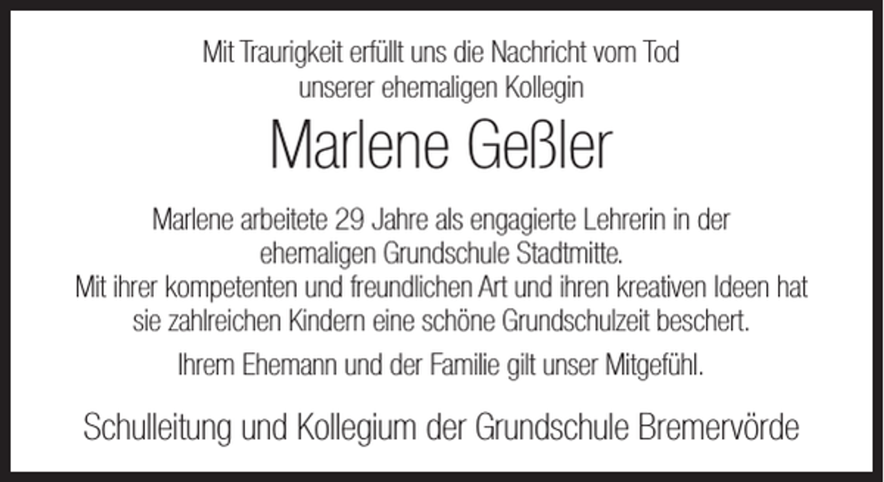 <p>Mit Traurigkeit erfüllt uns die Nachricht vom Tod<br />unserer ehemaligen Kollegin</p><p>Marlene Geßler<br />Marlene arbeitete 29 Jahre als engagierte Lehrerin in der<br />ehemaligen Grundschule Stadtmitte.<br />Mit ihrer kompetenten und freundlichen Art und ihren kreativen Ideen hat<br />sie zahlreichen Kindern eine schöne Grundschulzeit beschert.<br />Ihrem Ehemann und der Familie gilt unser Mitgefühl.</p><p>Schulleitung und Kollegium der Grundschule Bremervörde</p>