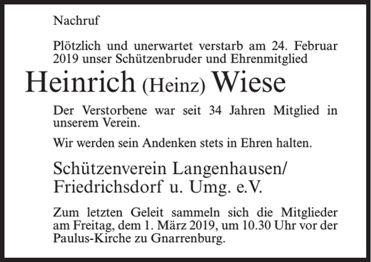 <p>Nachruf<br />Plötzlich und unerwartet verstarb am 24. Februar<br />2019 unser Schützenbruder und Ehrenmitglied</p><p>Heinrich (Heinz) Wiese</p><p>Der Verstorbene war seit 34 Jahren Mitglied in<br />unserem Verein.<br />Wir werden sein Andenken stets in Ehren halten.</p><p>Schützenverein Langenhausen/<br />Friedrichsdorf u. Umg. e.V.<br />Zum letzten Geleit sammeln sich die Mitglieder<br />am Freitag, dem 1. März 2019, um 10.30 Uhr vor der<br />Paulus-Kirche zu Gnarrenburg.</p>