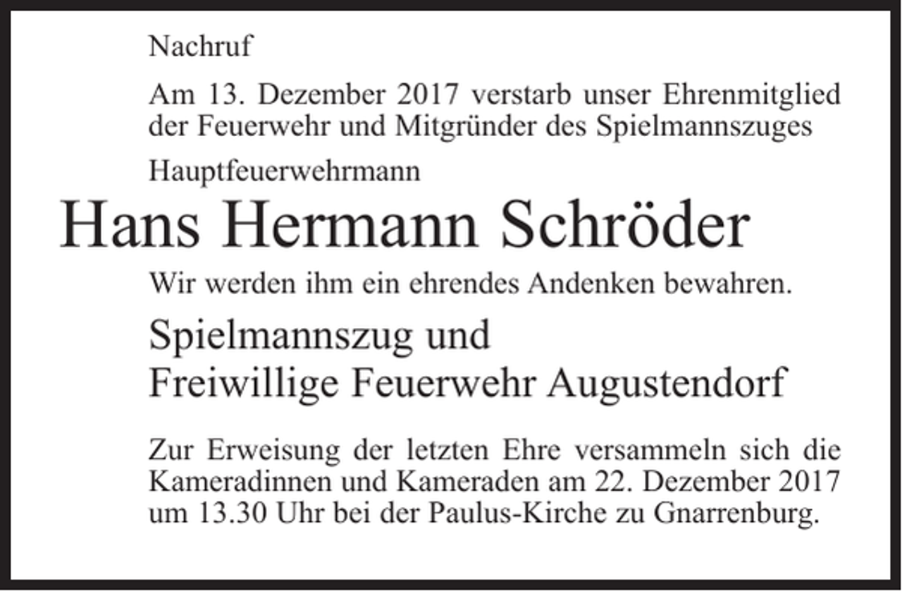 <p>Nachruf<br />Am 13. Dezember 2017 verstarb unser Ehrenmitglied<br />der Feuerwehr und Mitgründer des Spielmannszuges<br />Hauptfeuerwehrmann</p><p>Hans Hermann Schröder</p><p>Wir werden ihm ein ehrendes Andenken bewahren.</p><p>Spielmannszug und<br />Freiwillige Feuerwehr Augustendorf<br />Zur Erweisung der letzten Ehre versammeln sich die<br />Kameradinnen und Kameraden am 22. Dezember 2017<br />um 13.30 Uhr bei der Paulus-Kirche zu Gnarrenburg.</p>