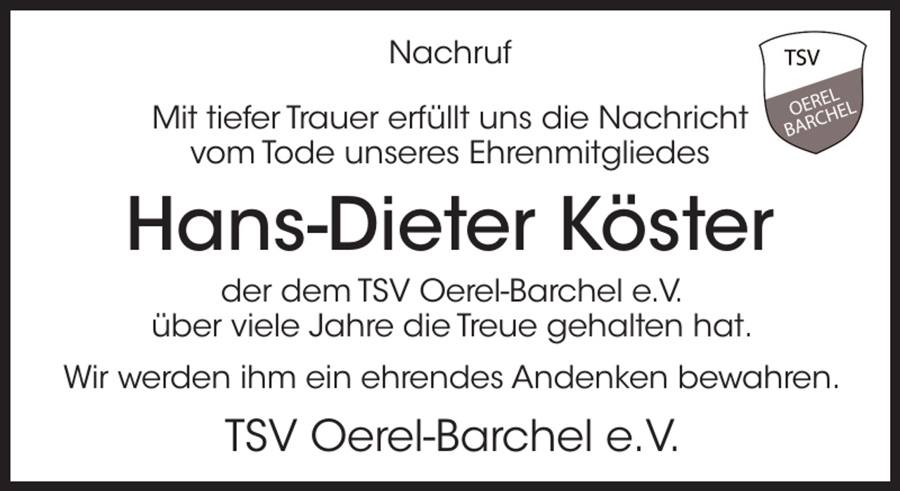 <p>Nachruf<br />Mit tiefer Trauer erfüllt uns die Nachricht<br />vom Tode unseres Ehrenmitgliedes</p><p>Hans-Dieter Köster<br />der dem TSV Oerel-Barchel e.V.<br />über viele Jahre die Treue gehalten hat.<br />Wir werden ihm ein ehrendes Andenken bewahren.</p><p>TSV Oerel-Barchel e.V.</p>
