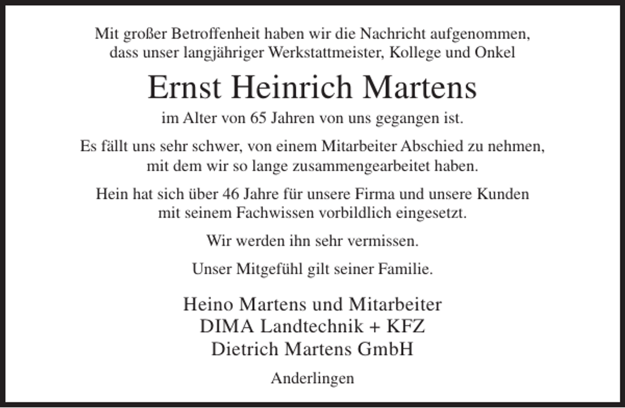 <p>Mit großer Betroffenheit haben wir die Nachricht aufgenommen,<br />dass unser langjähriger Werkstattmeister, Kollege und Onkel</p><p>Ernst Heinrich Martens<br />im Alter von 65 Jahren von uns gegangen ist.<br />Es fällt uns sehr schwer, von einem Mitarbeiter Abschied zu nehmen,<br />mit dem wir so lange zusammengearbeitet haben.<br />Hein hat sich über 46 Jahre für unsere Firma und unsere Kunden<br />mit seinem Fachwissen vorbildlich eingesetzt.<br />Wir werden ihn sehr vermissen.<br />Unser Mitgefühl gilt seiner Familie.</p><p>Heino Martens und Mitarbeiter<br />DIMA Landtechnik + KFZ<br />Dietrich Martens GmbH<br />Anderlingen</p>