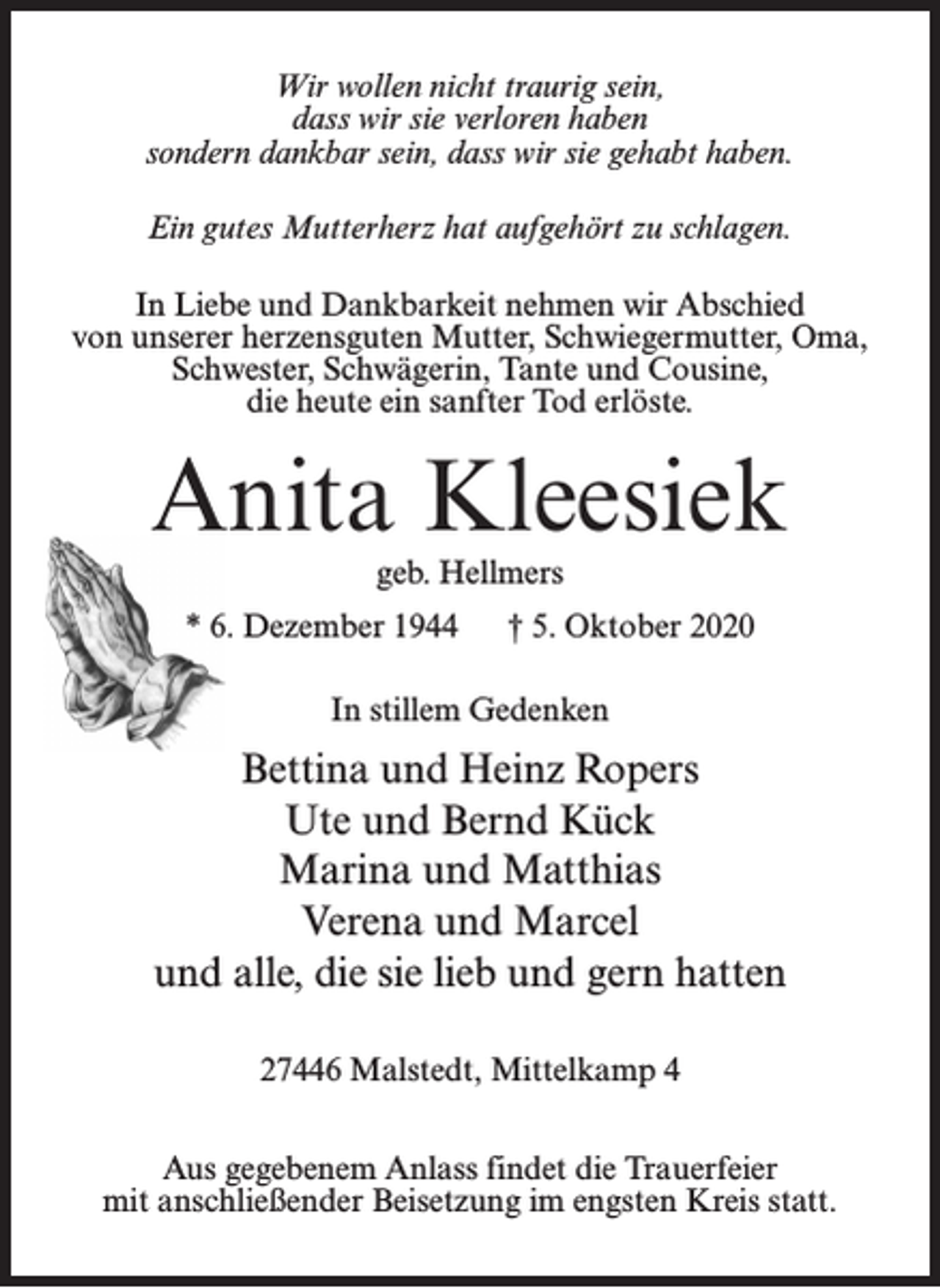 <p>Wir wollen nicht traurig sein,<br />dass wir sie verloren haben<br />sondern dankbar sein, dass wir sie gehabt haben.<br />Ein gutes Mutterherz hat aufgehört zu schlagen.<br />In Liebe und Dankbarkeit nehmen wir Abschied<br />von unserer herzensguten Mutter, Schwiegermutter, Oma,<br />Schwester, Schwägerin, Tante und Cousine,<br />die heute ein sanfter Tod erlöste.</p><p>Anita Kleesiek<br />geb. Hellmers<br />* 6. Dezember 1944</p><p>† 5. Oktober 2020</p><p>In stillem Gedenken</p><p>Bettina und Heinz Ropers<br />Ute und Bernd Kück<br />Marina und Matthias<br />Verena und Marcel<br />und alle, die sie lieb und gern hatten<br />27446 Malstedt, Mittelkamp 4<br />Aus gegebenem Anlass findet die Trauerfeier<br />mit anschließender Beisetzung im engsten Kreis statt.</p>