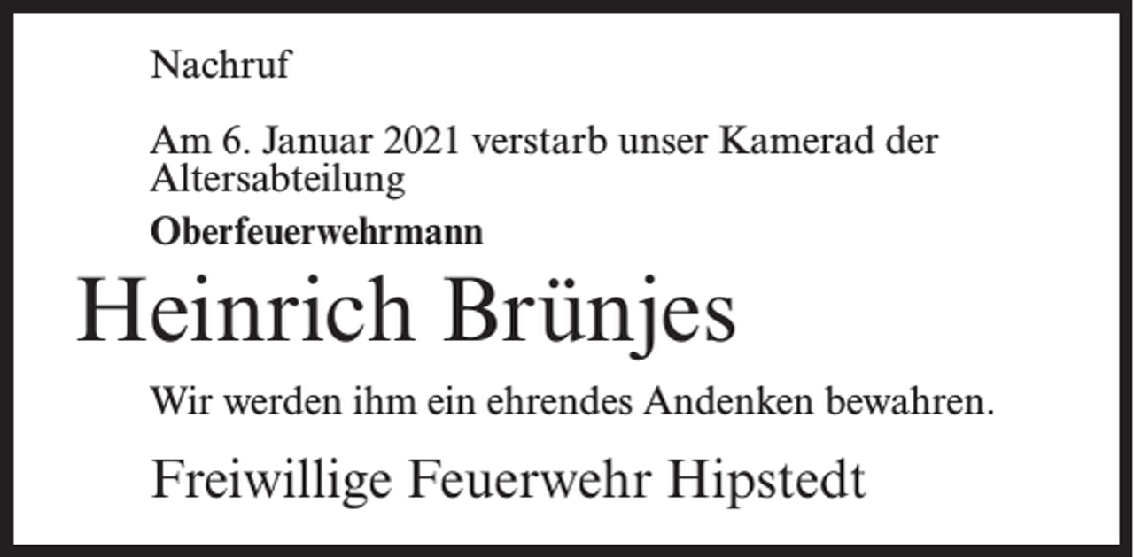 <p>Nachruf<br />Am 6. Januar 2021 verstarb unser Kamerad der<br />Altersabteilung<br />Oberfeuerwehrmann</p><p>Heinrich Brünjes<br />Wir werden ihm ein ehrendes Andenken bewahren.</p><p>Freiwillige Feuerwehr Hipstedt</p>