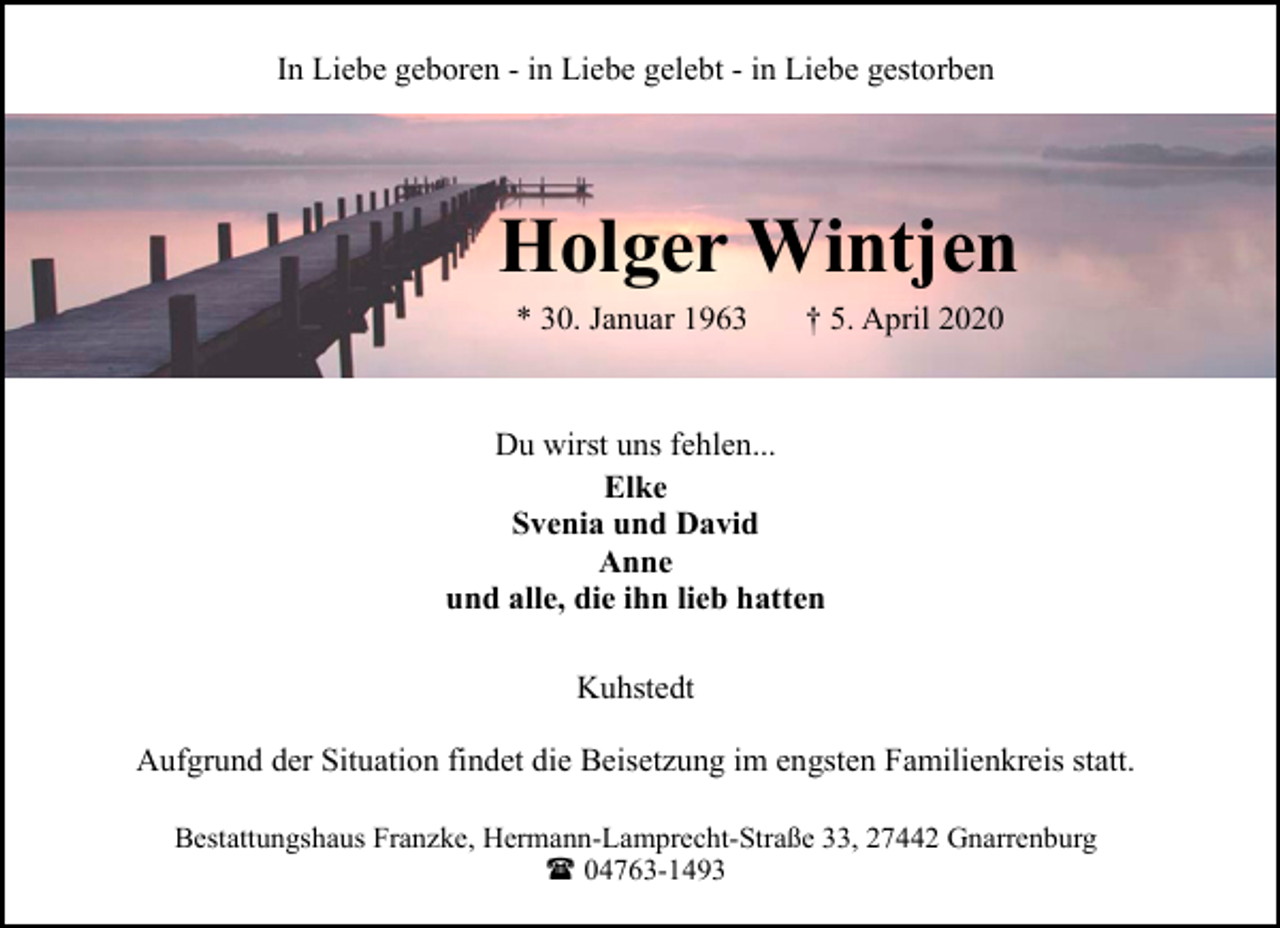 <p>In Liebe geboren - in Liebe gelebt - in Liebe gestorben</p><p>Holger Wintjen<br />* 30. Januar 1963</p><p>† 5. April 2020</p><p>Du wirst uns fehlen...<br />Elke<br />Svenia und David<br />Anne<br />und alle, die ihn lieb hatten<br />Kuhstedt<br />Aufgrund der Situation findet die Beisetzung im engsten Familienkreis statt.<br />Bestattungshaus Franzke, Hermann-Lamprecht-Straße 33, 27442 Gnarrenburg<br />( 04763-1493</p>