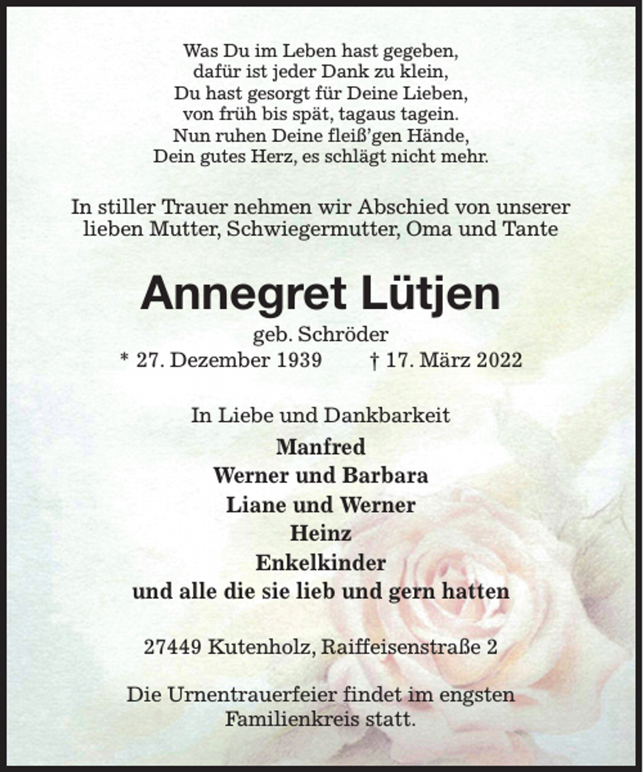 <p>Was Du im Leben hast gegeben,<br />dafür ist jeder Dank zu klein,<br />Du hast gesorgt für Deine Lieben,<br />von früh bis spät, tagaus tagein.<br />Nun ruhen Deine fleiß’gen Hände,<br />Dein gutes Herz, es schlägt nicht mehr.</p><p>In stiller Trauer nehmen wir Abschied von unserer<br />lieben Mutter, Schwiegermutter, Oma und Tante</p><p>Annegret Lütjen<br />geb. Schröder<br />* 27. Dezember 1939<br />† 17. März 2022<br />In Liebe und Dankbarkeit</p><p>Manfred<br />Werner und Barbara<br />Liane und Werner<br />Heinz<br />Enkelkinder<br />und alle die sie lieb und gern hatten<br />27449 Kutenholz, Raiffeisenstraße 2<br />Die Urnentrauerfeier findet im engsten<br />Familienkreis statt.</p>