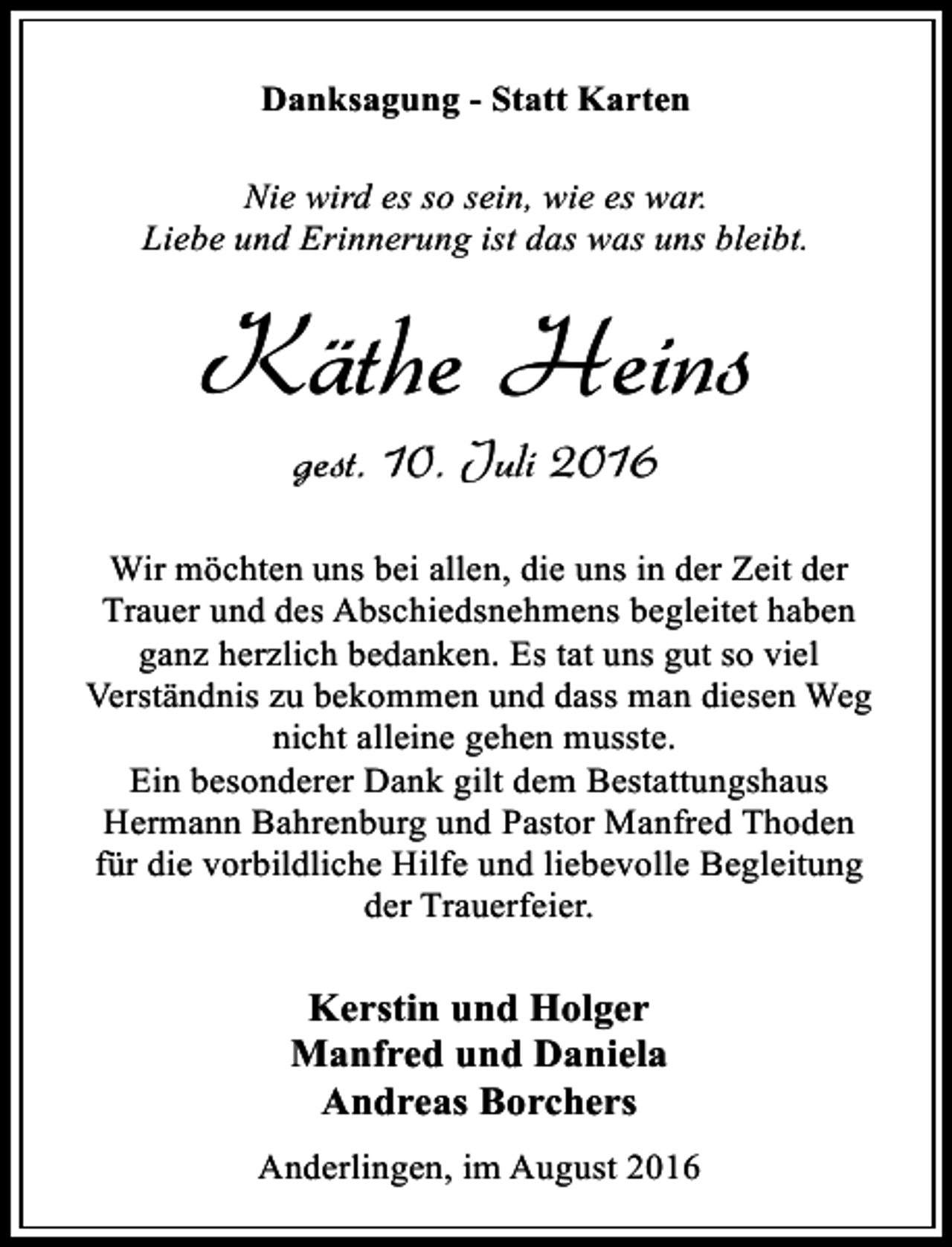 <p>Danksagung - Statt Karten<br />Nie wird es so sein, wie es war.<br />Liebe und Erinnerung ist das was uns bleibt.</p><p>Käthe Heins<br />gest. 10. Juli 2016<br />Wir möchten uns bei allen, die uns in der Zeit der<br />Trauer und des Abschiedsnehmens begleitet haben<br />ganz herzlich bedanken. Es tat uns gut so viel<br />Verständnis zu bekommen und dass man diesen Weg<br />nicht alleine gehen musste.<br />Ein besonderer Dank gilt dem Bestattungshaus<br />Hermann Bahrenburg und Pastor Manfred Thoden<br />für die vorbildliche Hilfe und liebevolle Begleitung<br />der Trauerfeier.</p><p>Kerstin und Holger<br />Manfred und Daniela<br />Andreas Borchers<br />Anderlingen, im August 2016</p>