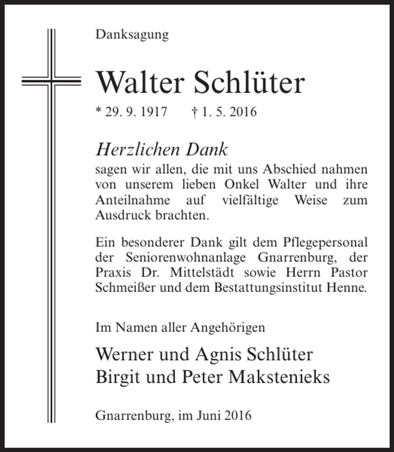 <p>Danksagung</p><p>Walter Schlüter<br />* 29. 9. 1917</p><p>† 1. 5. 2016</p><p>Herzlichen Dank<br />sagen wir allen, die mit uns Abschied nahmen<br />von unserem lieben Onkel Walter und ihre<br />Anteilnahme auf vielfältige Weise zum<br />Ausdruck brachten.<br />Ein besonderer Dank gilt dem ­ flegepersonal<br />P<br />der Seniorenwohnanlage Gnarrenburg, der<br />Praxis Dr. Mittelstädt sowie Herrn Pastor<br />Schmeißer und dem Bestattungsinstitut Henne.<br />Im Namen aller Angehörigen</p><p>Werner und Agnis Schlüter<br />Birgit und Peter Makstenieks<br />Gnarrenburg, im Juni 2016</p>