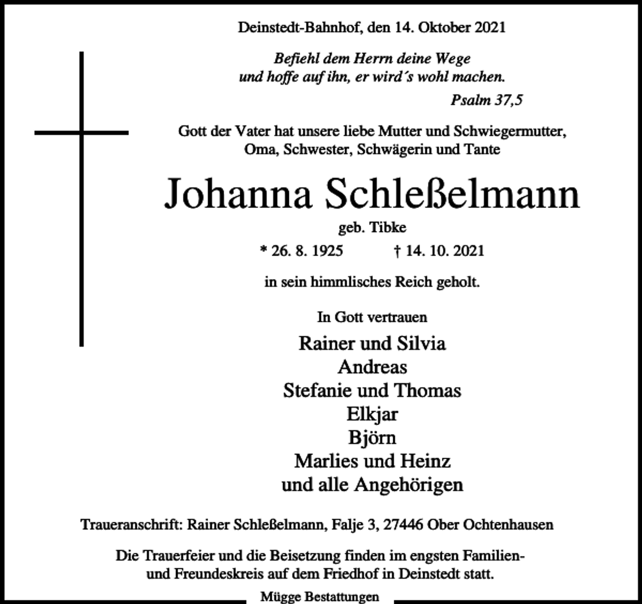<p>Deinstedt-Bahnhof, den 14. Oktober 2021<br />Befiehl dem Herrn deine Wege<br />und hoffe auf ihn, er wird´s wohl machen.<br />Psalm 37,5<br />Gott der Vater hat unsere liebe Mutter und Schwiegermutter,<br />Oma, Schwester, Schwägerin und Tante</p><p>Johanna Schleßelmann<br />geb. Tibke<br />* 26. 8. 1925</p><p>† 14. 10. 2021</p><p>in sein himmlisches Reich geholt.<br />In Gott vertrauen</p><p>Rainer und Silvia<br />Andreas<br />Stefanie und Thomas<br />Elkjar<br />Björn<br />Marlies und Heinz<br />und alle Angehörigen<br />Traueranschrift: Rainer Schleßelmann, Falje 3, 27446 Ober Ochtenhausen<br />Die Trauerfeier und die Beisetzung finden im engsten Familienund Freundeskreis auf dem Friedhof in Deinstedt statt.<br />Mügge Bestattungen</p>