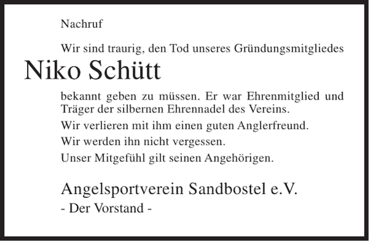 <p>Nachruf<br />Wir sind traurig, den Tod unseres Gründungsmitgliedes</p><p>Niko Schütt<br />bekannt geben zu müssen. Er war Ehrenmitglied und<br />Träger der silbernen Ehrennadel des Vereins.<br />Wir verlieren mit ihm einen guten Anglerfreund.<br />Wir werden ihn nicht vergessen.<br />Unser Mitgefühl gilt seinen Angehörigen.</p><p>Angelsportverein Sandbostel e.V.<br />- Der Vorstand -</p>