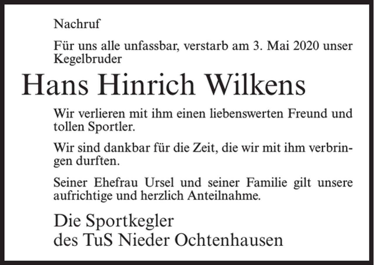 <p>Nachruf<br />Für uns alle unfassbar, verstarb am 3. Mai 2020 unser<br />Kegelbruder</p><p>Hans Hinrich Wilkens<br />Wir verlieren mit ihm einen liebenswerten Freund und<br />tollen Sportler.<br />Wir sind dankbar für die Zeit, die wir mit ihm verbringen durften.<br />Seiner Ehefrau Ursel und seiner Familie gilt unsere<br />aufrichtige und herzlich Anteilnahme.</p><p>Die Sportkegler<br />des TuS Nieder Ochtenhausen</p>