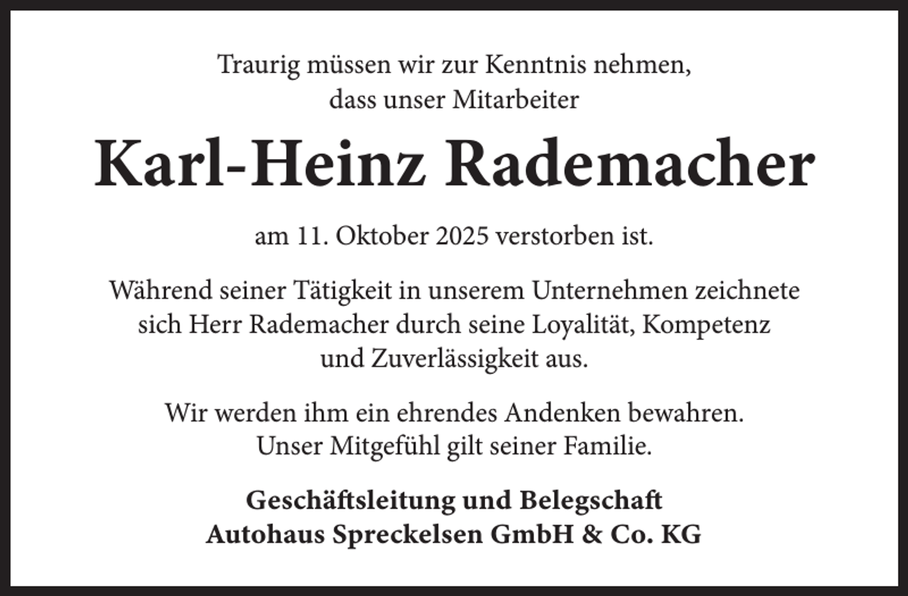 <p>Traurig müssen wir zur Kenntnis nehmen,<br />dass unser Mitarbeiter</p><p>Karl-Heinz Rademacher<br />am 11. Oktober 2025 verstorben ist.<br />Während seiner Tätigkeit in unserem Unternehmen zeichnete<br />sich Herr Rademacher durch seine Loyalität, Kompetenz<br />und Zuverlässigkeit aus.<br />Wir werden ihm ein ehrendes Andenken bewahren.<br />Unser Mitgefühl gilt seiner Familie.<br />Geschäftsleitung und Belegschaft<br />Autohaus Spreckelsen GmbH &amp; Co. KG</p>