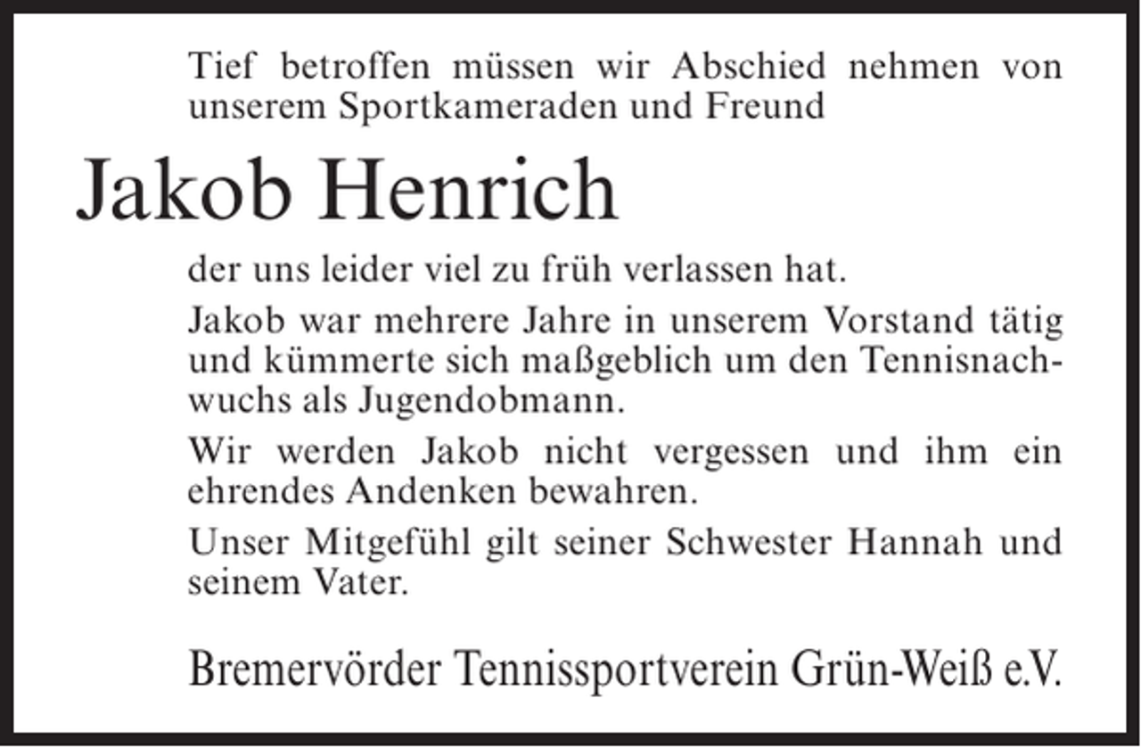 <p>Tief betroffen müssen wir Abschied nehmen von<br />unserem Sportkameraden und Freund</p><p>Jakob Henrich<br />der uns leider viel zu früh verlassen hat.<br />Jakob war mehrere Jahre in unserem Vorstand tätig<br />und kümmerte sich maßgeblich um den Tennisnachwuchs als Jugendobmann.<br />Wir werden Jakob nicht vergessen und ihm ein<br />ehrendes Andenken bewahren.<br />Unser Mitgefühl gilt seiner Schwester Hannah und<br />seinem Vater.</p><p>Bremervörder Tennissportverein Grün-Weiß e.V.</p>