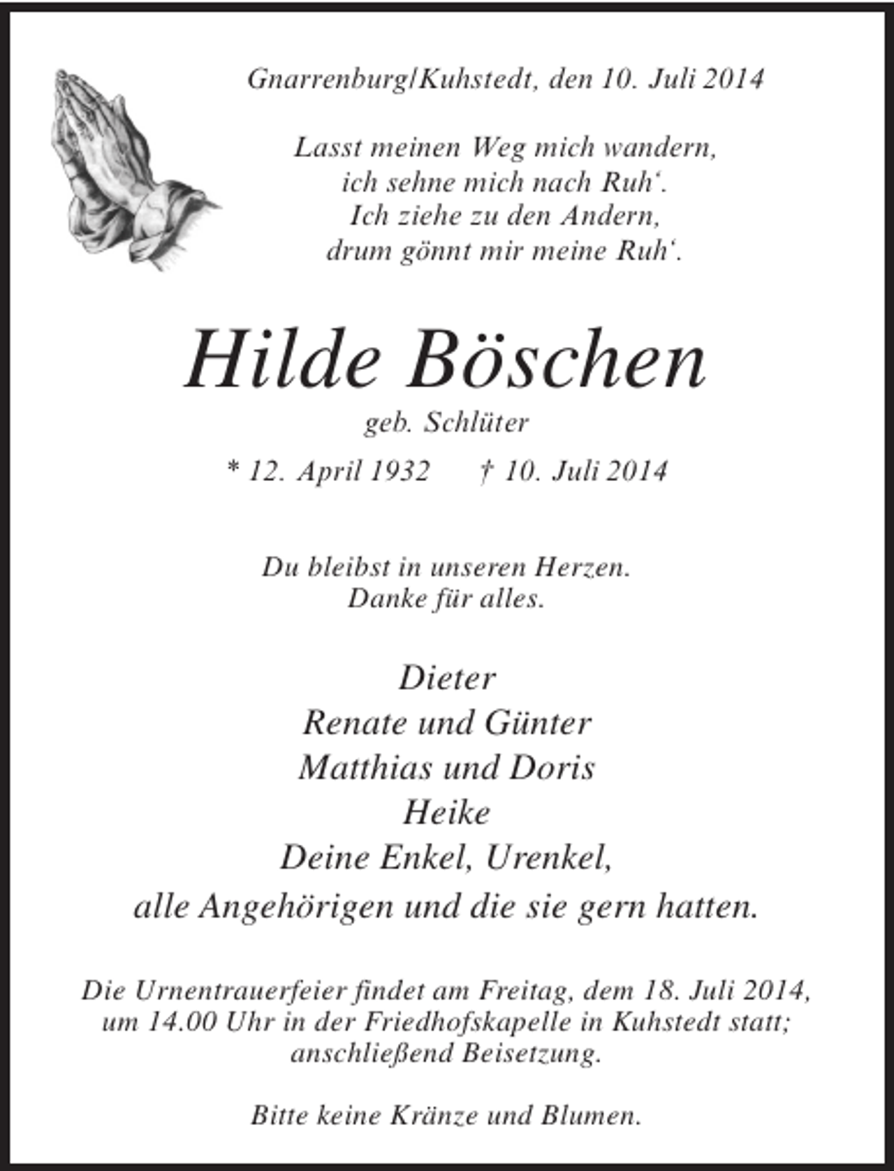 <p>Gnarrenburg/Kuhstedt, den 10. Juli 2014<br />Lasst meinen Weg mich wandern,<br />ich sehne mich nach Ruh‘.<br />Ich ziehe zu den Andern,<br />drum gönnt mir meine Ruh‘.</p><p>Hilde Böschen<br />geb. Schlüter</p><p>* 12. April 1932</p><p>† 10. Juli 2014</p><p>Du bleibst in unseren Herzen.<br />Danke für alles.</p><p>Dieter<br />Renate und Günter<br />Matthias und Doris<br />Heike<br />Deine Enkel, Urenkel,<br />alle Angehörigen und die sie gern hatten.<br />Die Urnentrauerfeier findet am Freitag, dem 18. Juli 2014,<br />um 14.00 Uhr in der Friedhofskapelle in Kuhstedt statt;<br />anschließend Beisetzung.<br />Bitte keine Kränze und Blumen.</p>
