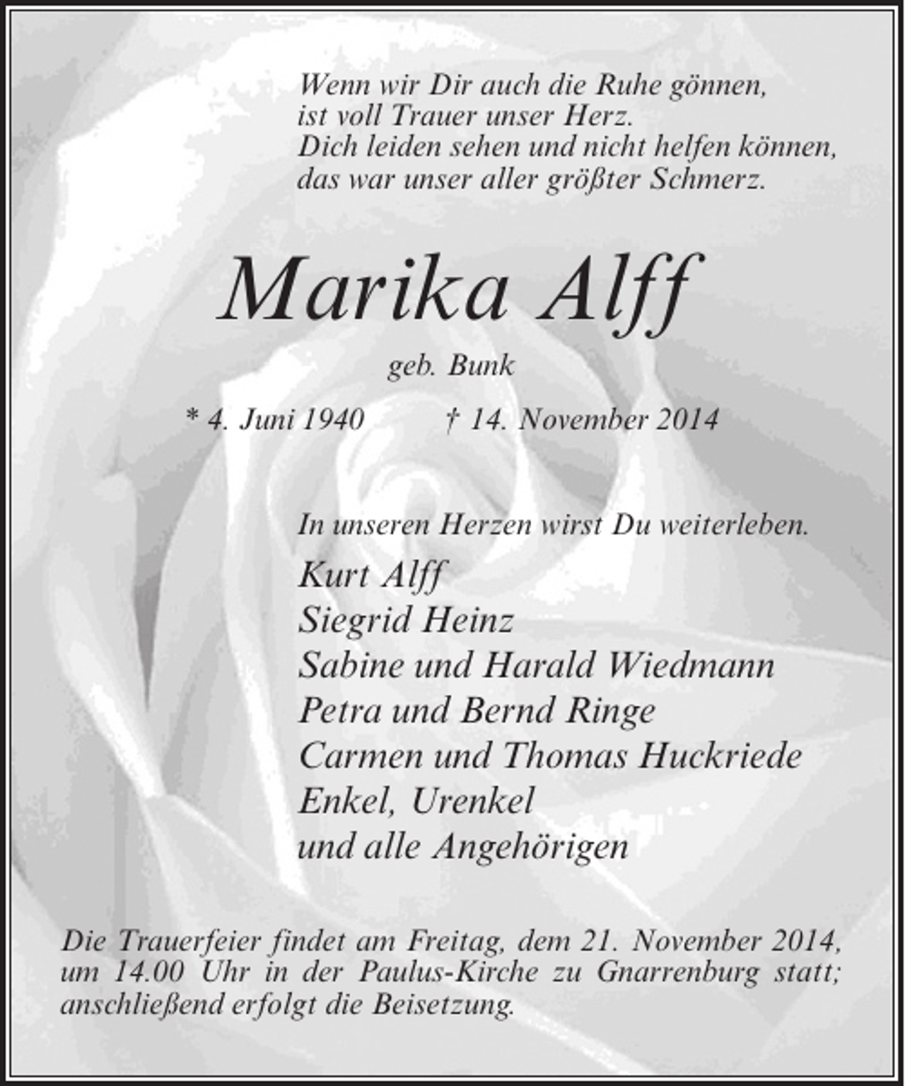 <p>Wenn wir Dir auch die Ruhe gönnen,<br />ist voll Trauer unser Herz.<br />Dich leiden sehen und nicht helfen können,<br />das war unser aller größter Schmerz.</p><p>Marika Alff<br />geb. Bunk<br />* 4. Juni 1940 † 14. November 2014<br />In unseren Herzen wirst Du weiterleben.</p><p>Kurt Alff<br />Siegrid Heinz<br />Sabine und Harald Wiedmann<br />Petra und Bernd Ringe<br />Carmen und Thomas Huckriede<br />Enkel, Urenkel<br />und alle Angehörigen<br />Die Trauerfeier findet am Freitag, dem 21. November 2014,<br />um 14.00 Uhr in der Paulus-Kirche zu Gnarrenburg statt;<br />anschließend erfolgt die Beisetzung.</p>