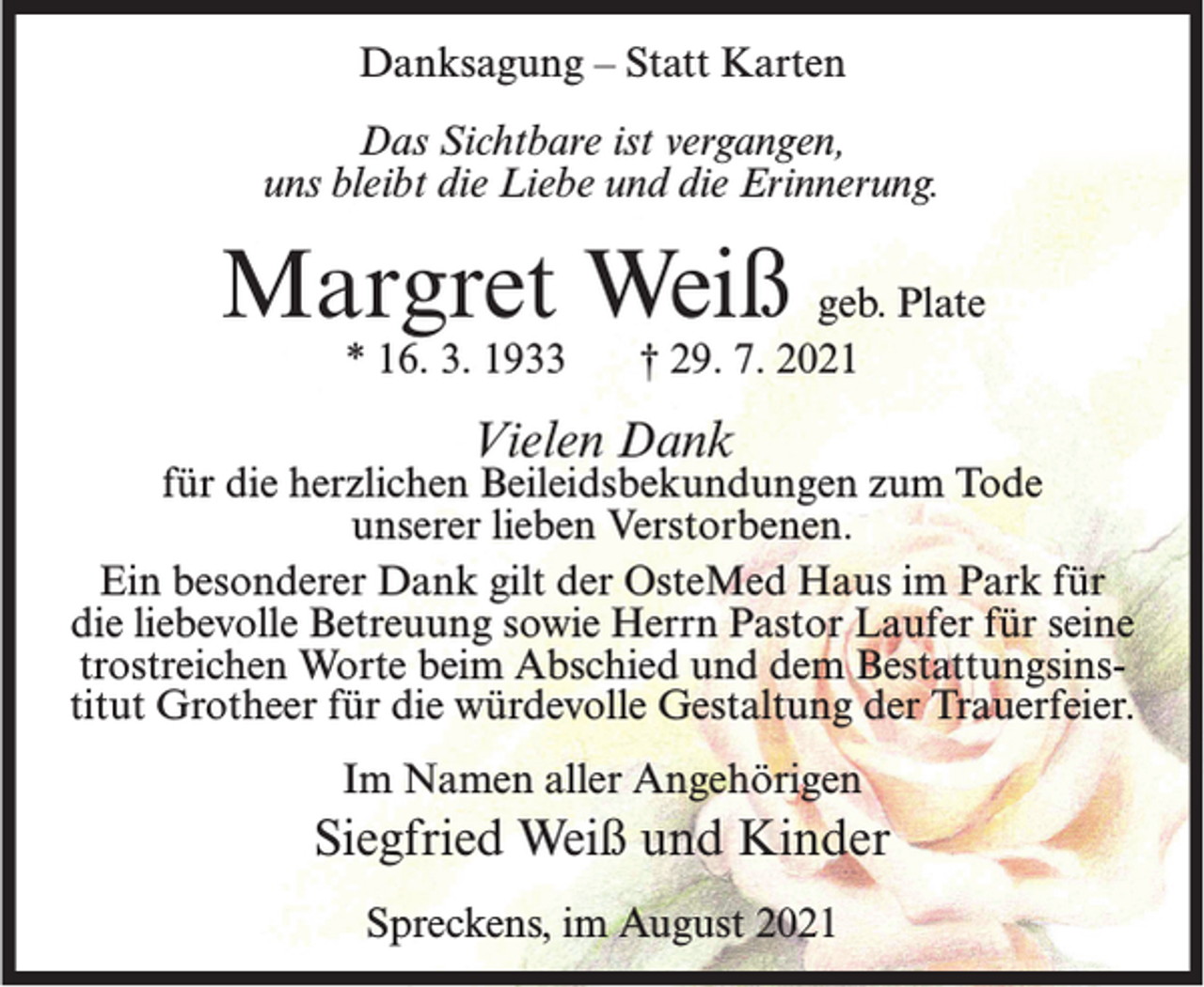 <p>Danksagung – Statt Karten<br />Das Sichtbare ist vergangen,<br />uns bleibt die Liebe und die Erinnerung.</p><p>Margret Weiß geb. Plate<br />* 16. 3. 1933</p><p>† 29. 7. 2021</p><p>Vielen Dank</p><p>für die herzlichen Beileidsbekundungen zum Tode<br />unserer lieben Verstorbenen.<br />Ein besonderer Dank gilt der OsteMed Haus im Park für<br />die liebevolle Betreuung sowie Herrn Pastor Laufer für seine<br />trostreichen Worte beim Abschied und dem Bestattungsinstitut Grotheer für die würdevolle Gestaltung der Trauerfeier.<br />Im Namen aller Angehörigen</p><p>Siegfried Weiß und Kinder<br />Spreckens, im August 2021</p>