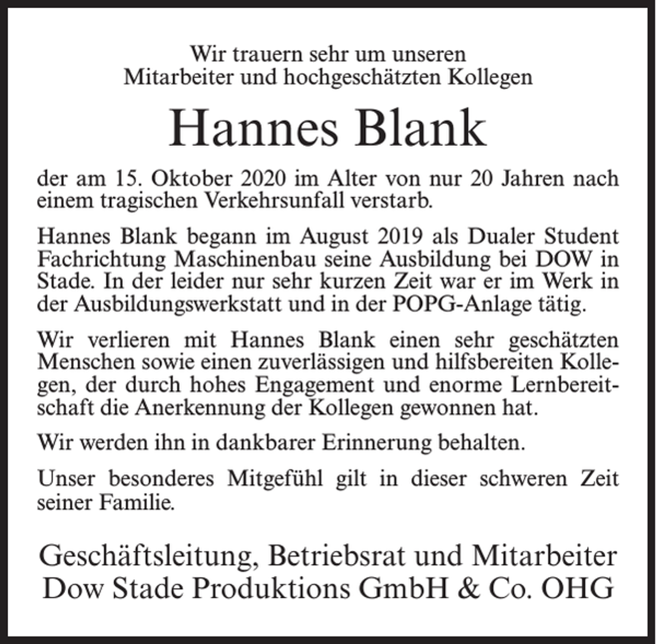 <p>Wir trauern sehr um unseren<br />Mitarbeiter und hochgeschätzten Kollegen</p><p>Hannes Blank<br />der am 15. Oktober 2020 im Alter von nur 20 Jahren nach<br />einem tragischen Verkehrsunfall verstarb.<br />Hannes Blank begann im August 2019 als Dualer Student<br />Fachrichtung Maschinenbau seine Ausbildung bei DOW in<br />Stade. In der leider nur sehr kurzen Zeit war er im Werk in<br />der Ausbildungswerkstatt und in der POPG-Anlage tätig.<br />Wir verlieren mit Hannes Blank einen sehr geschätzten<br />Menschen sowie einen zuverlässigen und hilfsbereiten Kollegen, der durch hohes Engagement und enorme Lernbereitschaft die Anerkennung der Kollegen gewonnen hat.<br />Wir werden ihn in dankbarer Erinnerung behalten.<br />Unser besonderes Mitgefühl gilt in dieser schweren Zeit<br />seiner Familie.</p><p>Geschäftsleitung, Betriebsrat und Mitarbeiter<br />Dow Stade Produktions GmbH &amp; Co. OHG</p>