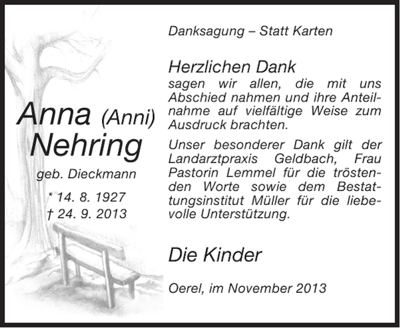 <p>Danksagung – Statt Karten</p><p>Herzlichen Dank</p><p>Anna (Anni)<br />Nehring<br />geb. Dieckmann<br />* 14. 8. 1927<br />† 24. 9. 2013</p><p>sagen wir allen, die mit uns<br />Abschied nahmen und ihre Anteilnahme auf vielfältige Weise zum<br />Ausdruck brachten.<br />Unser besonderer Dank gilt der<br />Landarztpraxis Geldbach, Frau<br />Pastorin Lemmel für die tröstenden Worte sowie dem Bestattungsinstitut Müller für die liebevolle Unterstützung.</p><p>Die Kinder<br />Oerel, im November 2013</p>