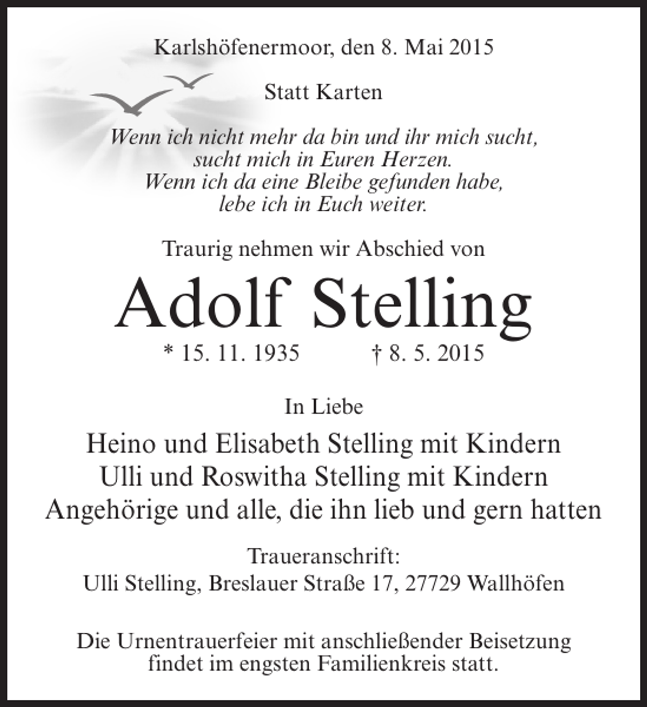 <p>Karlshöfenermoor, den 8. Mai 2015<br />Statt Karten<br />Wenn ich nicht mehr da bin und ihr mich sucht,<br />sucht mich in Euren Herzen.<br />Wenn ich da eine Bleibe gefunden habe,<br />lebe ich in Euch weiter.<br />Traurig nehmen wir Abschied von</p><p>Adolf Stelling<br />* 15. 11. 1935 † 8. 5. 2015<br />In Liebe</p><p>Heino und Elisabeth Stelling mit Kindern<br />Ulli und Roswitha Stelling mit Kindern<br />Angehörige und alle, die ihn lieb und gern hatten<br />Traueranschrift:<br />Ulli Stelling, Breslauer Straße 17, 27729 Wallhöfen<br />Die Urnentrauerfeier mit anschließender Beisetzung<br />findet im engsten Familienkreis statt.</p>