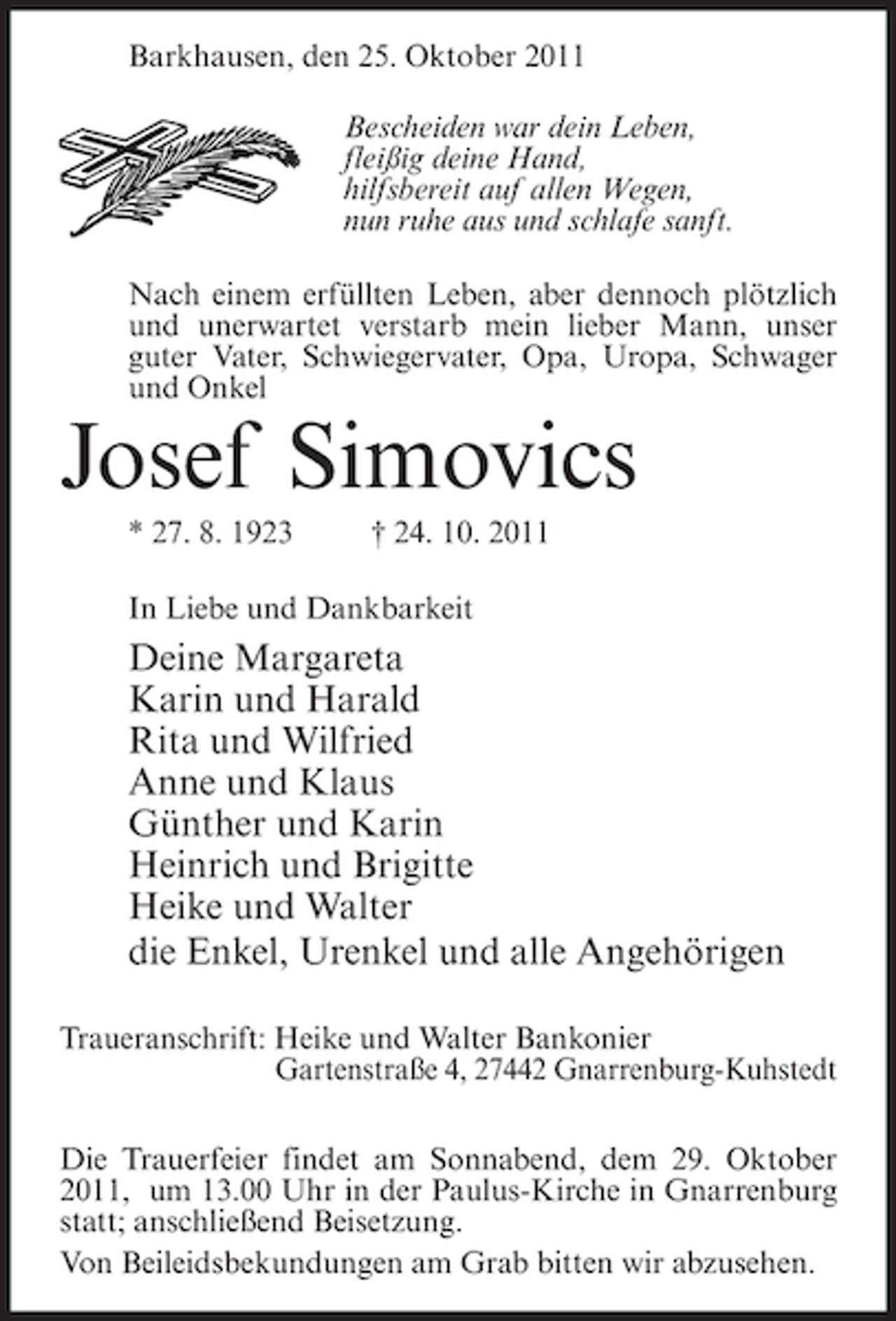 <p>Barkhausen, den 25. Oktober 2011<br />Bescheiden war dein Leben,<br />fleißig deine Hand,<br />hilfsbereit auf allen Wegen,<br />nun ruhe aus und schlafe sanft.<br />Nach einem erfüllten Leben, aber dennoch plötzlich<br />und unerwartet verstarb mein lieber Mann, unser<br />guter Vater, Schwiegervater, Opa, Uropa, Schwager<br />und Onkel</p><p>Josef Simovics<br />* 27. 8. 1923</p><p>† 24. 10. 2011</p><p>In Liebe und Dankbarkeit</p><p>Deine Margareta<br />Karin und Harald<br />Rita und Wilfried<br />Anne und Klaus<br />Günther und Karin<br />Heinrich und Brigitte<br />Heike und Walter<br />die Enkel, Urenkel und alle Angehörigen<br />Traueranschrift: Heike und Walter Bankonier<br />Gartenstraße 4, 27442 Gnarrenburg-Kuhstedt<br />Die Trauerfeier findet am Sonnabend, dem 29. Oktober<br />2011, um 13.00 Uhr in der Paulus-Kirche in Gnarrenburg<br />statt; anschließend Beisetzung.<br />Von Beileidsbekundungen am Grab bitten wir abzusehen.</p>