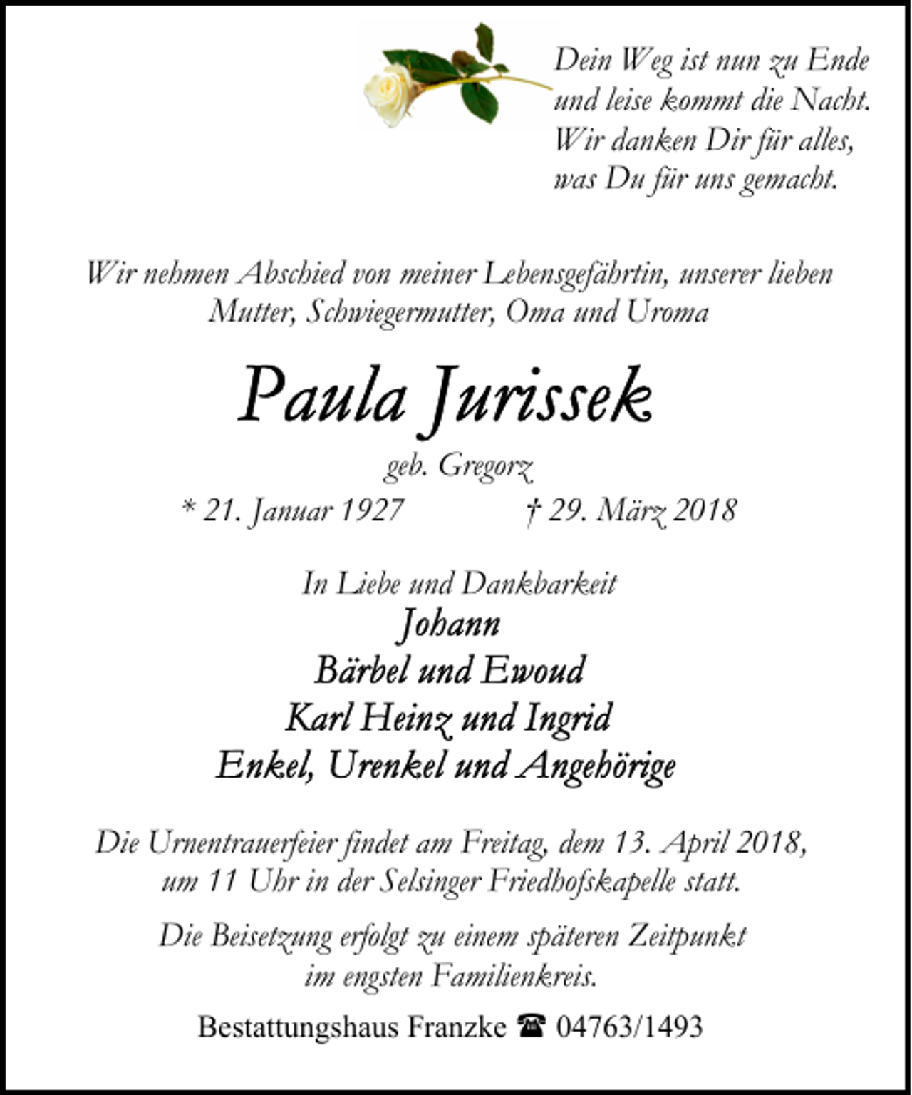 <p>Dein Weg ist nun zu Ende<br />und leise kommt die Nacht.<br />Wir danken Dir für alles,<br />was Du für uns gemacht.<br />Wir nehmen Abschied von meiner Lebensgefährtin, unserer lieben<br />Mutter, Schwiegermutter, Oma und Uroma</p><p>geb. Gregorz<br />* 21. Januar 1927<br />† 29. März 2018<br />In Liebe und Dankbarkeit</p><p>Die Urnentrauerfeier findet am Freitag, dem 13. April 2018,<br />um 11 Uhr in der Selsinger Friedhofskapelle statt.<br />Die Beisetzung erfolgt zu einem späteren Zeitpunkt<br />im engsten Familienkreis.<br />Bestattungshaus Franzke ( 04763/1493</p>