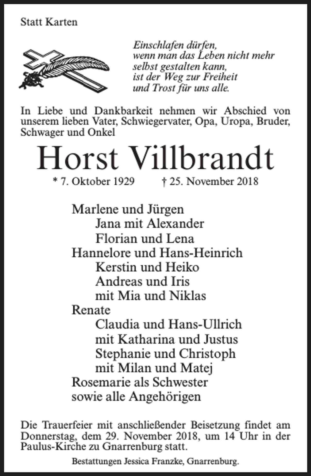 <p>Statt Karten<br />Einschlafen dürfen,<br />wenn man das Leben nicht mehr<br />selbst gestalten kann,<br />ist der Weg zur Freiheit<br />und Trost für uns alle.<br />In Liebe und Dankbarkeit nehmen wir Abschied von<br />unserem lieben Vater, Schwiegervater, Opa, Uropa, Bruder,<br />Schwager und Onkel</p><p>Horst Villbrandt<br />* 7. Oktober 1929 † 25. November 2018</p><p>Marlene und Jürgen<br />Jana mit Alexander<br />Florian und Lena<br />Hannelore und Hans-Heinrich<br />Kerstin und Heiko<br />Andreas und Iris<br />mit Mia und Niklas<br />Renate<br />Claudia und Hans-Ullrich<br />mit Katharina und Justus<br />Stephanie und Christoph<br />mit Milan und Matej<br />Rosemarie als Schwester<br />sowie alle Angehörigen<br />Die Trauerfeier mit anschließender Beisetzung findet am<br />Donnerstag, dem 29. November 2018, um 14 Uhr in der<br />Paulus-Kirche zu Gnarrenburg statt.<br />Bestattungen Jessica Franzke, Gnarrenburg.</p>
