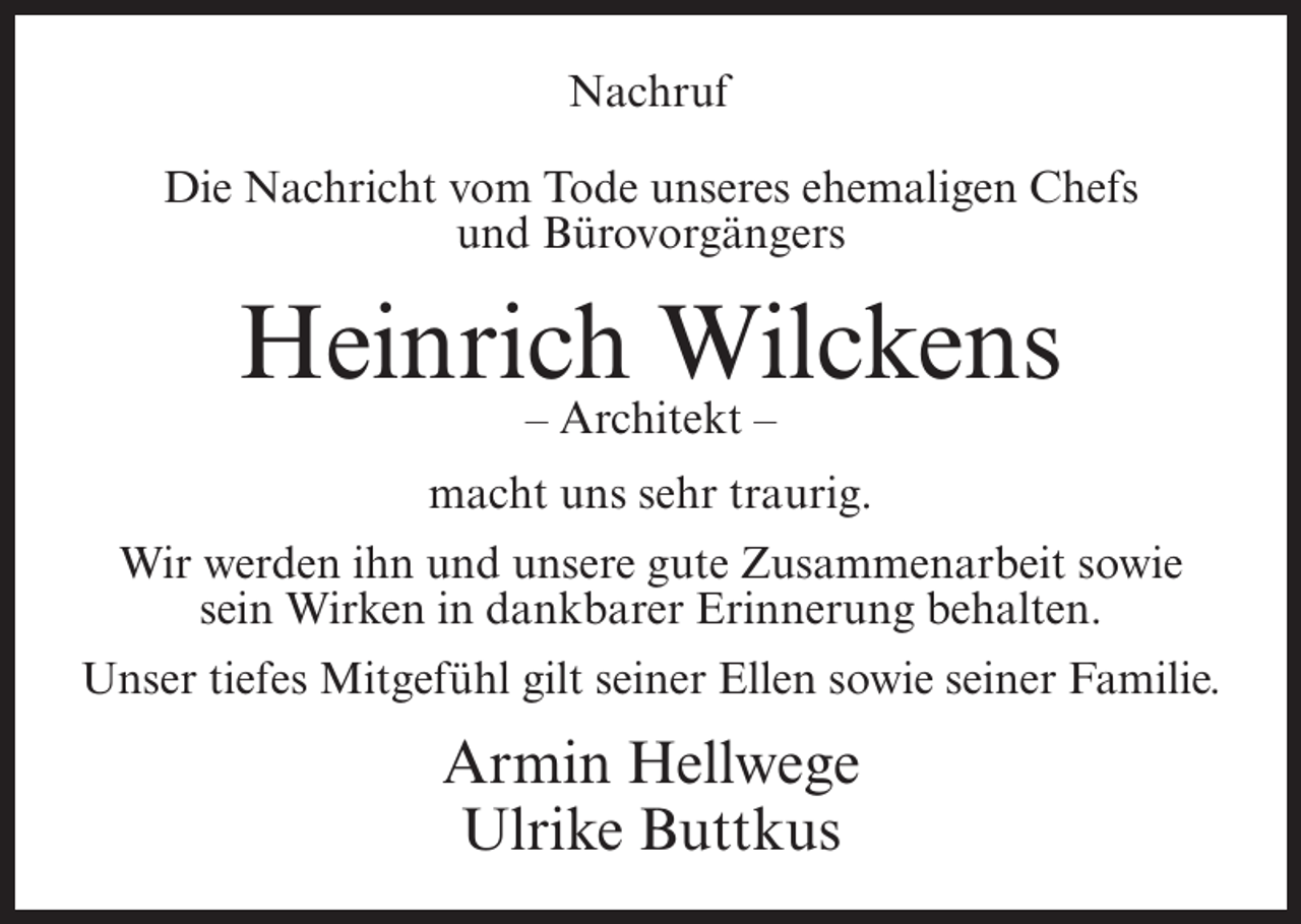 <p>Nachruf<br />Die Nachricht vom Tode unseres ehemaligen Chefs<br />und Bürovorgängers</p><p>Heinrich Wilckens<br />– Architekt –<br />macht uns sehr traurig.<br />Wir werden ihn und unsere gute Zusammenarbeit sowie<br />sein Wirken in dankbarer Erinnerung behalten.<br />Unser tiefes Mitgefühl gilt seiner Ellen sowie seiner Familie.</p><p>Armin Hellwege<br />Ulrike Buttkus</p>