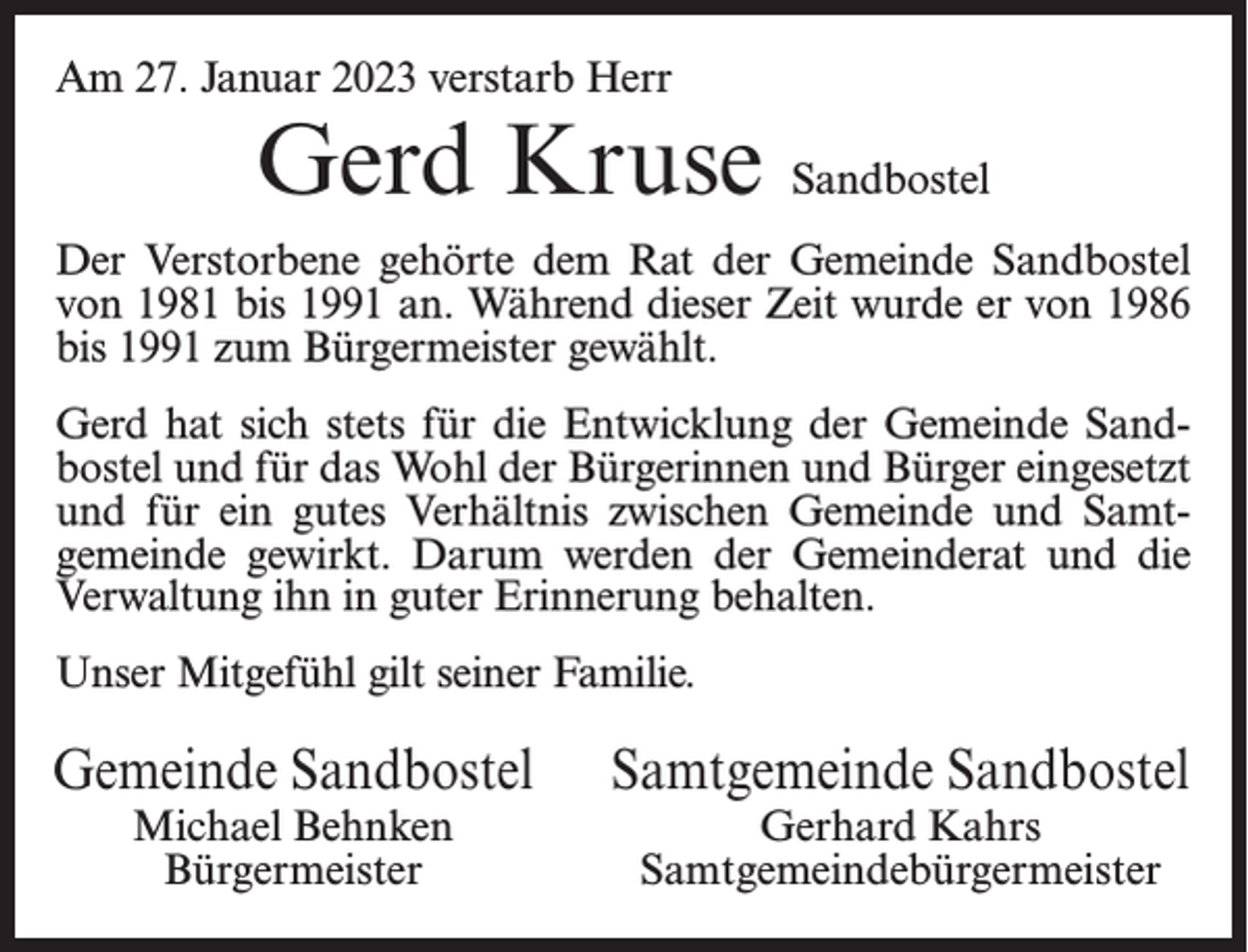 <p>Am 27. Januar 2023 verstarb Herr</p><p>Gerd Kruse Sandbostel</p><p>Der Verstorbene gehörte dem Rat der Gemeinde Sandbostel<br />von 1981 bis 1991 an. Während dieser Zeit wurde er von 1986<br />bis 1991 zum Bürgermeister gewählt.<br />Gerd hat sich stets für die Entwicklung der Gemeinde Sandbostel und für das Wohl der Bürgerinnen und Bürger eingesetzt<br />und für ein gutes Verhältnis zwischen Gemeinde und Samtgemeinde gewirkt. Darum werden der Gemeinderat und die<br />Verwaltung ihn in guter Erinnerung behalten.<br />Unser Mitgefühl gilt seiner Familie.</p><p>Gemeinde Sandbostel<br />Michael Behnken<br />Bürgermeister</p><p>Samtgemeinde Sandbostel<br />Gerhard Kahrs<br />Samtgemeindebürgermeister</p>
