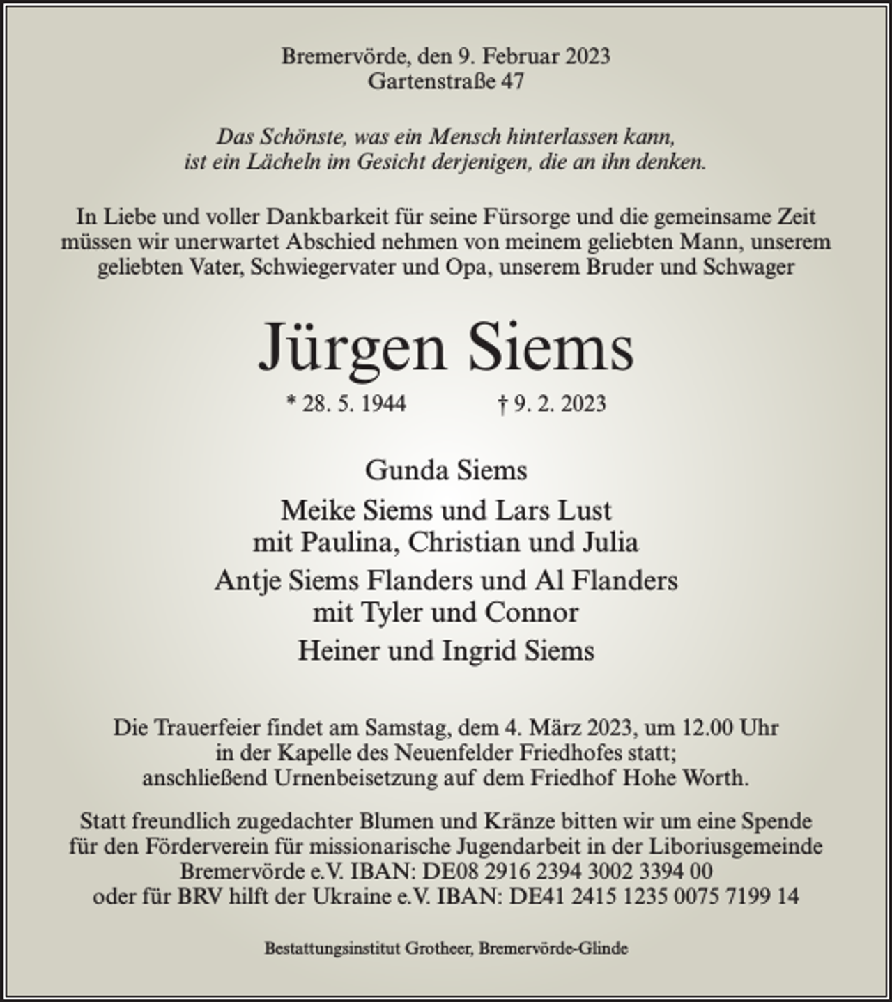 <p>Bremervörde, den 9. Februar 2023<br />Gartenstraße 47<br />Das Schönste, was ein Mensch hinterlassen kann,<br />ist ein Lächeln im Gesicht derjenigen, die an ihn denken.<br />In Liebe und voller Dankbarkeit für seine Fürsorge und die gemeinsame Zeit<br />müssen wir unerwartet Abschied nehmen von meinem geliebten Mann, unserem<br />geliebten Vater, Schwiegervater und Opa, unserem Bruder und Schwager</p><p>Jürgen Siems<br />* 28. 5. 1944 † 9. 2. 2023</p><p>Gunda Siems<br />Meike Siems und Lars Lust<br />mit Paulina, Christian und Julia<br />Antje Siems Flanders und Al Flanders<br />mit Tyler und Connor<br />Heiner und Ingrid Siems<br />Die Trauerfeier findet am Samstag, dem 4. März 2023, um 12.00 Uhr<br />in der Kapelle des Neuenfelder Friedhofes statt;<br />anschließend Urnenbeisetzung auf dem Friedhof Hohe Worth.<br />Statt freundlich zugedachter Blumen und Kränze bitten wir um eine Spende<br />für den Förderverein für missionarische Jugendarbeit in der Liboriusgemeinde<br />Bremervörde e.V. IBAN: DE08 2916 2394 3002 3394 00<br />oder für BRV hilft der Ukraine e.V. IBAN: DE41 2415 1235 0075 7199 14<br />Bestattungsinstitut Grotheer, Bremervörde-Glinde</p>