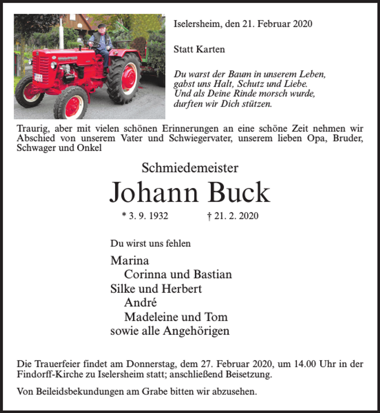<p>Iselersheim, den 21. Februar 2020<br />Statt Karten<br />Du warst der Baum in unserem Leben,<br />gabst uns Halt, Schutz und Liebe.<br />Und als Deine Rinde morsch wurde,<br />durften wir Dich stützen.<br />Traurig, aber mit vielen schönen Erinnerungen an eine schöne Zeit nehmen wir<br />Abschied von unserem Vater und Schwiegervater, unserem lieben Opa, Bruder,<br />Schwager und Onkel</p><p>Schmiedemeister</p><p>Johann Buck<br />* 3. 9. 1932 † 21. 2. 2020<br />Du wirst uns fehlen</p><p>Marina<br />Corinna und Bastian<br />Silke und Herbert<br />André<br />Madeleine und Tom<br />sowie alle Angehörigen<br />Die Trauerfeier findet am Donnerstag, dem 27. Februar 2020, um 14.00 Uhr in der<br />Findorff-Kirche zu Iselersheim statt; anschließend Beisetzung.<br />Von Beileidsbekundungen am Grabe bitten wir abzusehen.</p>