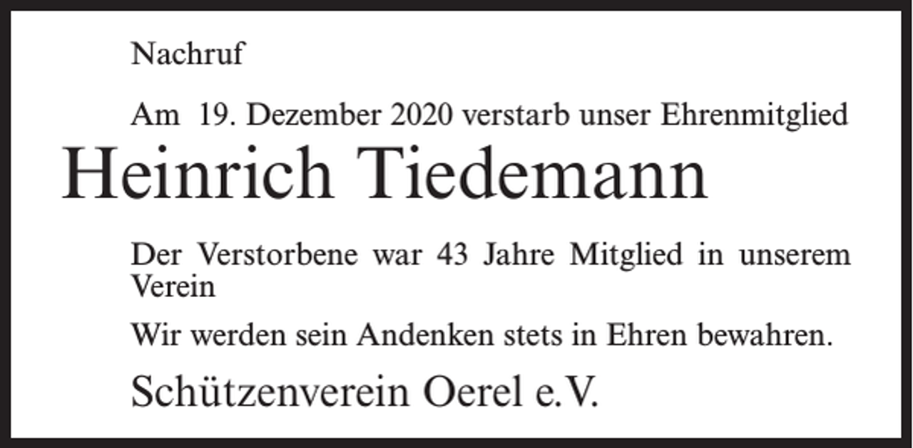 <p>Nachruf<br />Am 19. Dezember 2020 verstarb unser Ehrenmitglied</p><p>Heinrich Tiedemann</p><p>Der Verstorbene war 43 Jahre Mitglied in unserem<br />Verein<br />Wir werden sein Andenken stets in Ehren bewahren.</p><p>Schützenverein Oerel e.V.</p>