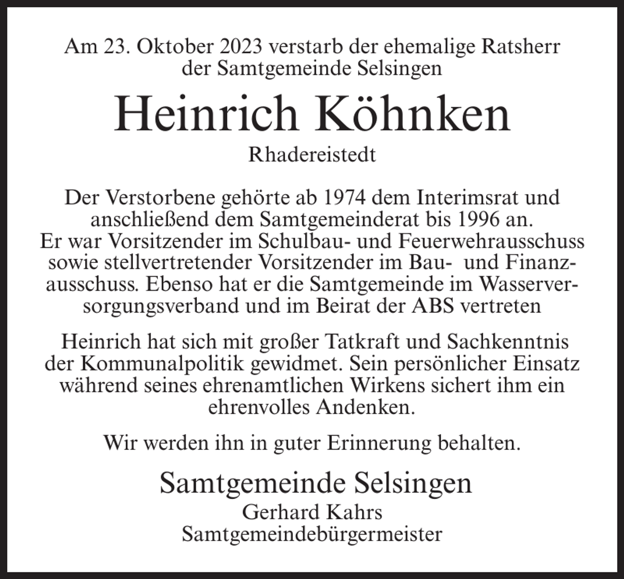 <p>Am 23. Oktober 2023 verstarb der ehemalige Ratsherr<br />der Samtgemeinde Selsingen</p><p>Heinrich Köhnken<br />Rhadereistedt</p><p>Der Verstorbene gehörte ab 1974 dem Interimsrat und<br />anschließend dem Samtgemeinderat bis 1996 an.<br />Er war Vorsitzender im Schulbau- und Feuerwehrausschuss<br />sowie stellvertretender Vorsitzender im Bau- und Finanzausschuss. Ebenso hat er die Samtgemeinde im Wasserversorgungsverband und im Beirat der ABS vertreten<br />Heinrich hat sich mit großer Tatkraft und Sachkenntnis<br />der Kommunalpolitik gewidmet. Sein persönlicher Einsatz<br />während seines ehrenamtlichen Wirkens sichert ihm ein<br />ehrenvolles Andenken.<br />Wir werden ihn in guter Erinnerung behalten.</p><p>Samtgemeinde Selsingen<br />Gerhard Kahrs<br />Samtgemeindebürgermeister</p>